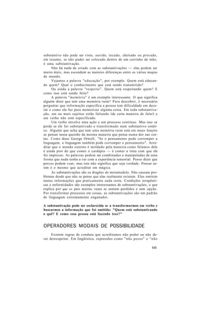 substantivo não pode ser visto, ouvido, tocado, cheirado ou provado,
em resumo, se não puder ser colocado dentro de um carrinho de mão,
é uma substantivação.
Não há nada de errado com as substantivações — elas podem ser
muito úteis, mas escondem as maiores diferenças entre os vários mapas
de mundo.
Vejamos a palavra "educação", por exemplo. Quem está educan-
do quem? Qual o conhecimento que está sendo transmitido?
Ou ainda a palavra "respeito". Quem está respeitando quem? E
como isso está sendo feito?
A palavra "memória" é um exemplo interessante. O que significa
alguém dizer que tem uma memória ruim? Para descobrir, é necessário
perguntar que informação específica a pessoa tem dificuldade em deco-
rar e como ela faz para memorizar alguma coisa. Em toda substantiva-
ção, um ou mais sujeitos estão faltando (de certa maneira de falar) e
um verbo não está especificado.
Um verbo envolve uma ação e um processo contínuo. Mas isso se
perde se ele for substantivado e transformado num substantivo estáti-
co. Alguém que acha que tem uma memória ruim está em maus lençóis
se pensar nessa questão da mesma maneira que pensa numa dor nas cos-
tas. Como disse George Orwell, "Se o pensamento pode corromper a
linguagem, a linguagem também pode corromper o pensamento". Acre-
ditar que o mundo externo é moldado pela maneira como falamos dele
é ainda pior do que comer o cardápio — é comer a tinta com que ele
foi impresso. As palavras podem ser combinadas e manipuladas de uma
forma que nada tenha a ver com a experiência sensorial. Posso dizer que
porcos podem voar, mas isto não significa que seja verdade. Pensar as-
sim é o mesmo que acreditar em mágica.
As substantivações são os dragões do metamodelo. Não causam pro-
blemas desde que não se pense que elas realmente existem. Elas omitem
tantas informações que praticamente nada resta. Condições terapêuti-
cas e enfermidades são exemplos interessantes de substantivações, o que
explica por que os pais muitas vezes se sentem perdidos e sem opção.
Por transformar processos em coisas, as substantivações são um padrão
de linguagem extremamente enganador.
A substantivação pode ser esclarecida se a transformarmos em verbo e
buscarmos a informação que foi omitida: "Quem está substantivando
o quê? E como essa pessoa está fazendo isso?"
OPERADORES MODAIS DE POSSIBILIDADE
Existem regras de conduta que acreditamos não poder ou não de-
ver desrespeitar. Em lingüística, expressões como "não posso" e "não
111
 