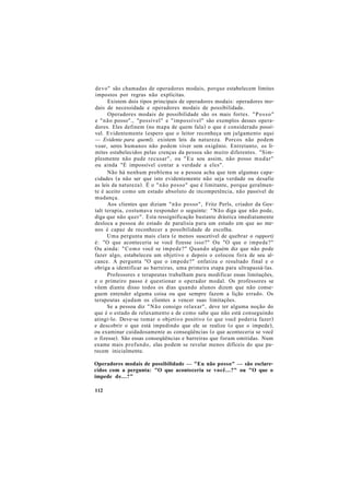 devo" são chamadas de operadores modais, porque estabelecem limites
impostos por regras não explícitas.
Existem dois tipos principais de operadores modais: operadores mo-
dais de necessidade e operadores modais de possibilidade.
Operadores modais de possibilidade são os mais fortes. "Posso"
e "não posso"., "possível" e "impossível" são exemplos desses opera-
dores. Eles definem (no mapa de quem fala) o que é considerado possí-
vel. Evidentemente (espero que o leitor reconheça um julgamento aqui
— Evidente para queml), existem leis da natureza. Porcos não podem
voar, seres humanos não podem viver sem oxigênio. Entretanto, os li-
mites estabelecidos pelas crenças da pessoa são muito diferentes. "Sim-
plesmente não pude recusar", ou "Eu sou assim, não posso mudar"
ou ainda "É impossível contar a verdade a eles".
Não há nenhum problema se a pessoa acha que tem algumas capa-
cidades (a não ser que isto evidentemente não seja verdade ou desafie
as leis da natureza). É o "não posso" que é limitante, porque geralmen-
te é aceito como um estado absoluto de incompetência, não passível de
mudança.
Aos clientes que diziam "não posso", Fritz Perls, criador da Ges-
talt terapia, costumava responder o seguinte: "Não diga que não pode,
diga que não quer". Esta ressignificação bastante drástica imediatamente
desloca a pessoa do estado de paralisia para um estado em que ao me-
nos é capaz de reconhecer a possibilidade de escolha.
Uma pergunta mais clara (e menos suscetível de quebrar o rapport)
é: "O que aconteceria se você fizesse isso?" Ou "O que o impede?"
Ou ainda: "Como você se impede?" Quando alguém diz que não pode
fazer algo, estabeleceu um objetivo e depois o colocou fora de seu al-
cance. A pergunta "O que o impede?" enfatiza o resultado final e o
obriga a identificar as barreiras, uma primeira etapa para ultrapassá-las.
Professores e terapeutas trabalham para modificar essas limitações,
e o primeiro passo é questionar o operador modal. Os professores se
vêem diante disso todos os dias quando alunos dizem que não conse-
guem entender alguma coisa ou que sempre fazem a lição errado. Os
terapeutas ajudam os clientes a vencer suas limitações.
Se a pessoa diz "Não consigo relaxar", deve ter alguma noção do
que é o estado de relaxamento e de como sabe que não está conseguindo
atingi-lo. Deve-se tomar o objetivo positivo (o que você poderia fazer)
e descobrir o que está impedindo que ele se realize (o que o impede),
ou examinar cuidadosamente as conseqüências (o que aconteceria se você
o fizesse). São essas conseqüências e barreiras que foram omitidas. Num
exame mais profundo, elas podem se revelar menos difíceis do que pa-
recem inicialmente.
Operadores modais de possibilidade — "Eu não posso" — são esclare-
cidos com a pergunta: "O que aconteceria se você...?" ou "O que o
impede de...?"
112
 