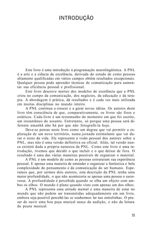 INTRODUÇÃO
Este livro é uma introdução à programação neurolingüística. A PNL
é a arte e a ciência da excelência, derivada do estudo de como pessoas
altamente qualificadas em vários campos obtêm resultados excepcionais.
Qualquer pessoa pode aprender técnicas de comunicação para aumen-
tar sua eficiência pessoal e profissional.
Este livro descreve muitos dos modelos de excelência que a PNL
criou no campo da comunicação, dos negócios, da educação e da tera-
pia. A abordagem é prática, dá resultados e é cada vez mais utilizada
em muitas disciplinas no mundo inteiro.
A PNL continua a crescer e a gerar novas idéias. Os autores deste
livro têm consciência de que, comparativamente, os livros são fixos e
estáticos. Cada livro é um testemunho do momento em que foi escrito,
um instantâneo do assunto. Entretanto, só porque uma pessoa será di-
ferente amanhã não há por que não fotografá-la hoje.
Deve-se pensar neste livro como um degrau que vai permitir a ex-
ploração de um novo território, numa jornada estimulante que vai du-
rar o resto da vida. Ele representa a visão pessoal dos autores sobre a
PNL, mas não é uma versão definitiva ou oficial. Aliás, tal versão nun-
ca existirá dada a própria natureza da PNL. Como este livro é uma in-
trodução, tivemos que decidir o que incluir e o que deixar de fora. O
resultado é uma das várias maneiras possíveis de organizar o material.
A PNL é um modelo de como as pessoas estruturam sua experiência
pessoal. E apenas uma maneira de entender e organizar a fantástica e bela
complexidade do pensamento e da comunicação do ser humano. Espe-
ramos que, por sermos dois autores, esta descrição da PNL tenha uma
maior profundidade, o que não aconteceria se apenas uma pessoa o escre-
vesse. A profundidade é percebida quando se olha um objeto com am-
bos os olhos. O mundo é plano quando visto com apenas um dos olhos.
A PNL representa uma atitude mental e uma maneira de estar no
mundo que não podem ser transmitidas adequadamente em um livro,
embora seja possível percebê-las se soubermos ler nas entrelinhas. O pra-
zer de ouvir uma boa peça musical nasce da audição, e não da leitura
da pauta musical.
11
 