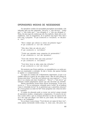 OPERADORES MODAIS DE NECESSIDADE
Os operadores modais de necessidade pressupõem necessidade e são
indicados pelo uso das expressões "deveria" e "não deveria", "tenho
que" e "não tenho que", "sou obrigado a" e "não sou obrigado a".
Nelas, há uma regra de conduta que não fica explícita. Quais são as con-
seqüências, reais ou imaginárias, de se quebrar essa regra? Elas vêm à
tona com a pergunta: "O que aconteceria se você fizesse, ou não fizes-
se, isso?"
"Devo sempre que colocar os outros em primeiro lugar."
O que aconteceria se você não colocasse?
"Não devo falar em sala de aula."
O que aconteceria se você falasse?
"Tenho que aprender essas categorias de metamodelo."
O que aconteceria se você não aprendesse?
"Você não deveria falar com essas pessoas."
O que aconteceria se você falasse?
"Você deve lavar as mãos antes das refeições."
O que aconteceria se você não lavasse?
Do momento que ficam explícitas, as conseqüências e as razões po-
dem ser examinadas e avaliadas. Se não o forem, elas apenas limitam
as opções e o comportamento.
As regras de conduta são evidentemente importantes, já que a so-
ciedade sobrevive a partir de um código moral. Mas há uma imensa di-
ferença entre dizer "Você deve ser honesto nos seus negócios" e "Você
deve ir ao cinema com mais freqüência". "Dever" e "não dever" ge-
ralmente contêm julgamentos morais que não deveriam ser emitidos.
Muitas descobertas foram feitas através da pergunta "O que acon-
teceria se...?" Se eu continuasse velejando para o oeste? Se eu pudesse
viajar à velocidade da luz? Se eu permitisse que a penicilina crescesse?
Se a Terra girasse ao redor do Sol? Estas perguntas são a base do méto-
do científico.
O campo da educação pode se tornar um terrível campo minado
de operadores modais, comparações e julgamentos. O conceito de nor-
mas e testes sobre o que as crianças deveriam ou não ser capazes de fa-
zer é tão vago que chega a ser inútil ou, pior ainda, tão restritivo que
chega a ser esmagador.
Se eu disser a uma criança "Você deveria ser capaz de fazer isto",
estou apenas declarando minha crença. E, nesse caso, não posso res-
113
 