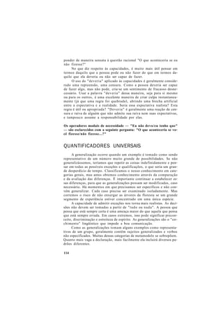 ponder de maneira sensata à questão racional "O que aconteceria se eu
não fizesse?"
No que diz respeito às capacidades, é muito mais útil pensar em
termos daquilo que a pessoa pode ou não fazer do que em termos da-
quilo que ela deveria ou não ser capaz de fazer.
O uso do "deveria" aplicado às capacidades é geralmente conside-
rado uma repreensão, uma censura. Como a pessoa deveria ser capaz
de fazer algo, mas não pode, cria-se um sentimento de fracasso desne-
cessário. Usar a palavra "deveria" dessa maneira, seja para si mesmo
ou para os outros, é uma excelente maneira de criar culpa instantanea-
mente (já que uma regra foi quebrada), abrindo uma brecha artificial
entre a expectativa e a realidade. Seria essa expectativa realista? Esta
regra é útil ou apropriada? "Deveria" é geralmente uma reação de cen-
sura e raiva de alguém que não admite sua raiva nem suas expectativas,
e tampouco assume a responsabilidade por elas.
Os operadores modais de necessidade — "Eu não devo/eu tenho que"
— são esclarecidos com a seguinte pergunta: "O que aconteceria se vo-
cê fizesse/não fizesse...?"
QUANTIFICADORES UNIVERSAIS
A generalização ocorre quando um exemplo é tomado como sendo
representativo de um número muito grande de possibilidades. Se não
generalizássemos, teríamos que repetir as coisas indefinidamente e pen-
sar em todas as possíveis exceções e qualificações, o que seria um gran-
de desperdício de tempo. Classificamos o nosso conhecimento em cate-
gorias gerais, mas antes obtemos conhecimento através da comparação
e da avaliação das diferenças. É importante continuar a estabelecer es-
sas diferenças, para que as generalizações possam ser modificadas, caso
necessário. Há momentos em que precisamos ser específicos e não con-
vém generalizar. Cada caso precisa ser examinado isoladamente. Mas
corremos o risco de não enxergar as árvores da floresta se um grande
segmento de experiência estiver concentrado em uma única espécie.
A capacidade de admitir exceções nos torna mais realistas. As deci-
sões não devem ser tomadas a partir de "tudo ou nada". A pessoa que
pensa que está sempre certa é uma ameaça maior do que aquela que pensa
que está sempre errada. Em casos extremos, isso pode significar precon-
ceito, discriminação e estreiteza de espírito. As generalizações são o "en-
chimento" lingüístico que impede a boa comunicação.
Como as generalizações tomam alguns exemplos como representa-
tivos de um grupo, geralmente contêm sujeitos generalizados e verbos
não especificados. Muitas dessas categorias de metamodelo se sobrepõem.
Quanto mais vaga a declaração, mais facilmente ela incluirá diversos pa-
drões diferentes.
114
 
