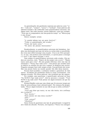 As generalizações são geralmente expressas por palavras como "to-
do", "cada um", "sempre", "nunca" e "nenhum". Essas palavras não
admitem exceções e são conhecidas como quantificadores universais. Em
alguns casos, elas estão ausentes, porém implícitas, como por exemplo:
"Acho que os computadores são uma perda de tempo" ou "Música pop
é uma droga".
Outros exemplos seriam:
"A comida indiana tem um gosto horrível."
"Todas as generalizações são erradas."
"Casas são muito caras."
"Os atores são pessoas interessantes."
Paradoxalmente, os quantificadores universais são limitadores. Am-
pliar uma declaração para que ela inclua ou exclua todas as possibilida-
des torna mais difícil enxergar uma exceção. Cria-se um filtro percepti-
vo, ou seja, uma profecia auto-realizadora, e a pessoa passa a enxergar
e a ouvir o que espera enxergar e ouvir.
Nem sempre os quantificadores universais estão errados. Eles po-
dem ser concretos, reais. "Depois do dia sempre vem a noite", "Maçãs
nunca caem para cima". Há uma grande diferença entre esse tipo de
afirmação e "Nunca faço nada certo". Uma pessoa que acredita nisso
só observa as ocasiões em que erra e esquece ou despreza seus acertos.
Ninguém consegue fazer tudo sempre errado. Essa perfeição não existe.
Mas essa pessoa limita seu mundo quando fala dele dessa maneira.
Pessoas bem-sucedidas e confiantes tendem a generalizar do lado
oposto. Acreditam que geralmente fazem as coisas corretamente, com
algumas exceções. Em outras palavras, elas acreditam que são capazes.
Por exemplo, para questionar o quantificador universal na frase
"Eu NUNCA faço nada certo!", deve-se procurar a exceção: "Você
NUNCA faz nada certo? Pode pensar em algum momento em que fez
algo certo?"
Richard Bandler conta que uma cliente que foi procurar terapia por
falta de autoconfiança (uma substantivação). Ele começou lhe pergun-
tando: "Houve algum momento na sua vida em que se sentiu confiante?"
"Não."
"Você quer dizer que nunca, na sua vida inteira, teve confiança
em si própria?"
"Isso mesmo."
"Nem mesmo em uma única ocasião?"
"Não."
"Tem certeza?"
"Absoluta!"
Outra forma de questionar esse tipo de generalização é exagerá-la
até o limite do absurdo. Portanto, em resposta a "Nunca vou conseguir
115
 