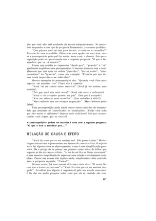 põe que você não está cuidando da pessoa adequadamente. Se tentar-
mos responder a esse tipo de pergunta diretamente, estaremos perdidos.
"Que pijama você vai usar para dormir, o verde ou o vermelho?"
Trata-se de uma armadilha. Oferece-se uma opção em uma área, mas
se a pressuposição principal for aceita: neste caso, ir dormir. Esta pres-
suposição pode ser questionada com a seguinte pergunta: "O que o faz
acreditar que eu vá dormir?"
Frases que contêm as expressões "desde que", "quando" e "se"
geralmente englobam uma pressuposição. O mesmo acontece com o com-
plemento que vem após os verbos "perceber", "dar-se conta", "estar
consciente" ou "ignorar", como por exemplo: "Perceba por que da-
mos tanta importância ao indivíduo".
Outros exemplos de pressuposição são: "Quando você ficar mais
esperto, vai entender isto" (Você não é esperto).
"Você vai me contar outra mentira?" (Você já me contou uma
mentira).
"Por que você não sorri mais?" (Você não sorri o suficiente).
"Você é tão estúpido quanto seu pai". (Seu pai é estúpido).
"Vou me esforçar neste trabalho". (Este trabalho é difícil).
"Meu cachorro tem um sotaque engraçado". (Meu cachorro pode
falar).
Uma pressuposição pode ainda conter outros padrões de metamo-
delo que precisam ser classificados ou esclarecidos. (Então você acha
que não sorrio o suficiente? Quanto seria suficiente? Em que circuns-
tâncias você espera que eu sorria?)
As pressuposições podem ser trazidas à tona com a seguinte pergunta:
"O que o leva a acreditar que...?"
RELAÇÃO DE CAUSA E EFEITO
"Você fez com que eu me sentisse mal. Não posso evitar." Muitas
línguas incentivam o pensamento em termos de causa e efeito. O sujeito
ativo faz alguma coisa ao objeto passivo, o que é uma simplificação gros-
seira. Há o perigo de se pensar nas pessoas como bolas de bilhar que
seguem as leis de causa e efeito. "A luz do sol faz as flores crescerem"
é uma maneira simplificada de expressar uma relação extremamente com-
plexa. Pensar nas causas não explica nada, simplesmente abre caminho
para a pergunta seguinte: "Como?"
Mesmo assim, há uma imensa diferença entre dizer "O vento fez
com que a árvore se curvasse" e "Você fez com que eu me sentisse zan-
gado". Acreditar que alguém é responsável pelo seu estado emocional
é lhe dar um poder psíquico sobre você que ela na verdade não tem.
117
 
