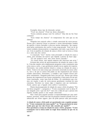 Exemplos desse tipo de distorção seriam:
"Você me chateia" (Você me deixa chateado).
"Estou contente porque você foi embora" (Sua ida me faz ficar
contente).
"Esse tempo me chateia" (A temperatura faz com que eu me
chateie).
Ninguém tem controle sobre o estado emocional de outra pessoa.
Pensar que é possível forçar as pessoas a terem determinados estados
de espírito é muito limitador e provoca muitas chateações. Ser respon-
sável pelos sentimentos dos outros é uma carga pesada. Você vai ter de
tomar cuidados desnecessários e exagerados com tudo o que disser e fi-
zer. Com os padrões de relação de causa e efeito você se torna a vítima
ou a ama seca dos outros.
A conjunção "mas" muitas vezes pressupõe a relação de causa e
efeito, pois introduz um motivo que impede a pessoa de fazer algo:
"Eu até ajudaria você, mas estou muito cansado."
"Eu tiraria férias, mas aquela empresa não funciona sem mim."
Existem dois níveis de questionamento da relação de causa e efei-
to. Uma das reações seria simplesmente perguntar como exatamente uma
coisa causa a outra, o que geralmente propõe novas opções de resposta.
Entretanto, isso ainda mantém intacta a crença na relação de causa e
efeito. Trata-se de uma crença que está muito enraizada na nossa cultu-
ra, isto é, de que os outros têm poder ou são responsáveis por nossos
estados emocionais. Entretanto, a verdade é que criamos nossos pró-
prios sentimentos. Ninguém pode fazer isso por nós. Pensar que outras
pessoas são responsáveis por nossos sentimentos é fazer parte de um uni-
verso inanimado, como uma bola de bilhar. Os sentimentos que cria-
mos em reação à ação de outra pessoa geralmente resultam de uma
cinestesia. Ouvimos ou vemos algo e reagimos com um sentimento.
Assim, parece que a ligação entre ambos é automática.
Diante da pressuposição de relação de causa e efeito do gênero "Ele
me deixa zangado", a pergunta é: "Como exatamente você se deixa fi-
car zangado com o que ele diz?" Isto cria a idéia de que a pessoa tem
alguma escolha quanto à sua reação emocional.
Não é fácil para niguém assumir a responsabilidade por seus senti-
mentos; portanto, utilize esse tipo de pergunta somente quando tiver es-
tabelecido um ótimo rapport, pois ela pode parecer uma provocação.
A relação de causa e efeito pode ser questionada com a seguinte pergun-
ta: "Como exatamente isto causa aquilo?" ou "O que precisaria ter acon-
tecido para que isso não tivesse sido causado por aquilo?"
Para questionar a crença na relação de causa e efeito, pergunte: "Como
exatamente você se deixa sentir ou reagir dessa maneira ao que viu ou
ouviu?"
118
 