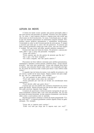 LEITURA DA MENTE
A leitura da mente ocorre quando uma pessoa pressupõe saber o
que outra pessoa está pensando ou sentindo. Fazemos isso com freqüên-
cia. Às vezes, é uma resposta intuitiva a alguma pista não-verbal que
observamos no nível inconsciente. Às vezes, é alucinação pura, ou aqui-
lo que nós mesmos pensaríamos ou sentiríamos naquela situação. Pro-
jetamos nossos próprios pensamentos e sentimentos inconscientes,
vivenciando-os como se eles tivessem partido da outra pessoa. É sempre
o avarento que acha que os outros não são generosos. As pessoas que
lêem a mente geralmente acham que estão certas, mas isso nem sempre
é verdade. Por que tentar adivinhar quando podemos perguntar?
Existem dois tipos de leitura de mente. No primeiro, a pessoa pre-
sume saber o que a outra está pensando. Exemplos:
"Jorge está infeliz."
"Posso apostar que ela não gostou do presente que lhe dei."
"Sei o que o faz ficar zangado."
"Ele estava zangado, mas não queria admitir."
Precisamos ter bons indícios sensoriais para atribuir pensamentos,
sentimentos e opiniões a outras pessoas. Podemos dizer: "Jorge está de-
primido", mas seria mais apropriado "Jorge está olhando para baixo
e à direita, seus músculos faciais estão soltos e sua respiração está rápi-
da. Os cantos de sua boca estão virados para baixo e seus ombros estão
caídos".
O segundo tipo de leitura da mente é um espelho do primeiro e dá
aos outros o poder de ler nossa mente. Depois usamos isso para culpá-
las por não nos compreenderem. Por exemplo:
"Se você gostasse de mim saberia o que quero."
"Você nem repara como estou me sentindo."
"Estou chateado por você não ter levado em consideração meus
sentimentos."
"Você deveria saber que gosto disso."
A pessoa que usa esse padrão não comunica claramente aos outros
aquilo que deseja. Apenas presume que eles devem saber o que ela quer.
Isto pode provocar algumas boas brigas.
A maneira de questionar a leitura da mente é perguntar de que ma-
neira exatamente a pessoa sabe o que você está pensando. Ou, no caso
da leitura da mente projetada, de que maneira exatamente você deveria
saber como a outra pessoa está se sentindo.
Quando procuramos esclarecer a leitura da mente perguntando "Co-
mo você sabe?", a resposta geralmente contém alguma crença ou gene-
ralização. Por exemplo:
"Jorge não se importa mais comigo."
"Como você sabe que Jorge não se importa mais com você?"
119
 