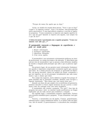 "Porque ele nunca faz aquilo que eu digo."
Assim, no modelo do mundo dessa pessoa, "fazer o que eu digo"
é igual a "se importar comigo". Esta é, no mínimo, uma pressuposição
muito questionável. É uma equivalência complexa e convida às seguin-
tes perguntas: "Como exatamente se importar com alguém significa fa-
zer o que ele quer? Quando se importa com alguém, você sempre faz
o que ele diz?"
A leitura da mente é questionada com a seguinte pergunta: "Como exa-
tamente você sabe que...?"
O metamodelo reassocia a linguagem às experiências e
pode ser usado para:
1. Reunir informações.
2. Esclarecer significados.
3. Identificar limitações.
4. Criar novas opções.
O metamodelo é um instrumento extremamente poderoso no mun-
do profissional, no campo da terapia e da educação. A idéia básica que
está por trás do metamodelo é que as pessoas criam diferentes modelos
do mundo e ninguém pode pressupor que sabe o que as palavras signi-
ficam.
Em primeiro lugar, ele nos permite reunir informações fundamen-
tais quando é importante compreender exatamente aquilo que a pessoa
quer dizer. Se o cliente procura um terapeuta se queixando de depres-
são, ele precisa descobrir, dentro do modelo do cliente, exatamente o
que isto significa, em vez de pressupor (erradamente) que sabe exata-
mente o que o cliente quer dizer.
Nos campo dos negócios, muito dinheiro é jogado fora porque al-
guém entendeu mal as instruções recebidas. Quantas vezes ouvimos a
seguinte lamentação: "Mas pensei que você queria dizer que..."
Quando um aluno diz que sempre erra os problemas de geometria,
podemos descobrir se houve algum momento em que acertou e exata-
mente como ele consegue errar com tanta freqüência.
O metamodelo não contém a pergunta "Por quê?" Esse tipo de
pergunta tem pouco valor; no máximo recebe justificativas ou longas
explicações que de nada servem para modificar a situação.
Em segundo lugar, o metamodelo esclarece significados. Fornece
uma estrutura sistemática para a pergunta: "O que exatamente você quer
dizer?"
Terceiro, o metamodelo nos dá opções. Crenças, generalizações,
substantivações e regras estabelecem limites. E os limites estão nas pala-
vras, não no mundo. O questionamento e a descoberta das conseqüên-
120
 