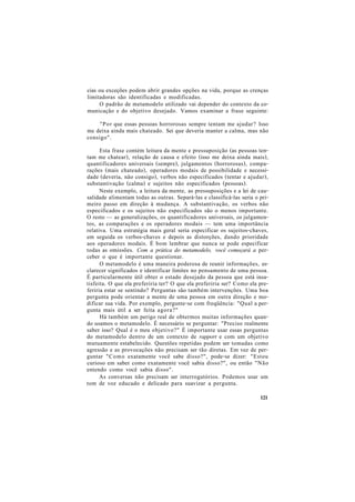 cias ou exceções podem abrir grandes opções na vida, porque as crenças
limitadoras são identificadas e modificadas.
O padrão de metamodelo utilizado vai depender do contexto da co-
municação e do objetivo desejado. Vamos examinar a frase seguinte:
"Por que essas pessoas horrorosas sempre tentam me ajudar? Isso
me deixa ainda mais chateado. Sei que deveria manter a calma, mas não
consigo".
Esta frase contém leitura da mente e pressuposição (as pessoas ten-
tam me chatear), relação de causa e efeito (isso me deixa ainda mais),
quantificadores universais (sempre), julgamentos (horrorosas), compa-
rações (mais chateado), operadores modais de possibilidade e necessi-
dade (deveria, não consigo), verbos não especificados (tentar e ajudar),
substantivação (calma) e sujeitos não especificados (pessoas).
Neste exemplo, a leitura da mente, as pressuposições e a lei de cau-
salidade alimentam todas as outras. Separá-las e classificá-las seria o pri-
meiro passo em direção à mudança. A substantivação, os verbos não
especificados e os sujeitos não especificados são o menos importante.
O resto — as generalizações, os quantificadores universais, os julgamen-
tos, as comparações e os operadores modais — tem uma importância
relativa. Uma estratégia mais geral seria especificar os sujeitos-chaves,
em seguida os verbos-chaves e depois as distorções, dando prioridade
aos operadores modais. É bom lembrar que nunca se pode especificar
todas as omissões. Com a prática do metamodelo, você começará a per-
ceber o que é importante questionar.
O metamodelo é uma maneira poderosa de reunir informações, es-
clarecer significados e identificar limites no pensamento de uma pessoa.
É particularmente útil obter o estado desejado da pessoa que está insa-
tisfeita. O que ela preferiria ter? O que ela preferiria ser? Como ela pre-
feriria estar se sentindo? Perguntas são também intervenções. Uma boa
pergunta pode orientar a mente de uma pessoa em outra direção e mo-
dificar sua vida. Por exemplo, pergunte-se com freqüência: "Qual a per-
gunta mais útil a ser feita agora?"
Há também um perigo real de obtermos muitas informações quan-
do usamos o metamodelo. É necessário se perguntar: "Preciso realmente
saber isso? Qual é o meu objetivo?" É importante usar essas perguntas
do metamodelo dentro de um contexto de rapport e com um objetivo
mutuamente estabelecido. Questões repetidas podem ser tomadas como
agressão e as provocações não precisam ser tão diretas. Em vez de per-
guntar "Como exatamente você sabe disso?", pode-se dizer: "Estou
curioso em saber como exatamente você sabia disso?", ou então "Não
entendo como você sabia disso".
As conversas não precisam ser interrogatórios. Podemos usar um
tom de voz educado e delicado para suavizar a pergunta.
121
 