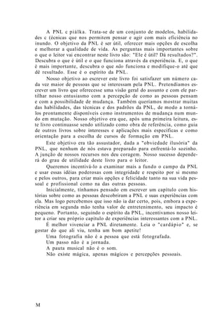 A PNL c piálka. Trata-se de um conjunto de modelos, habilida-
des c (écnicas que nos permitem pensar e agir com mais eficiência no
inundo. O objetivo da PNL é ser útil, oferecer mais opções de escolha
e melhorar a qualidade de vida. As perguntas mais importantes sobre
o que o leitor vai encontrar neste livro são: "Ele é útil? Dá resultados?".
Descubra o que é útil e o que funciona através da experiência. E, o que
é mais importante, descubra o que não funciona e modifique-o até que
dê resultado. Esse é o espírito da PNL.
Nosso objetivo ao escrever este livro foi satisfazer um número ca-
da vez maior de pessoas que se interessam pela PNL. Pretendíamos es-
crever um livro que oferecesse uma visão geral do assunto e com ele par-
tilhar nosso entusiasmo com a percepção de como as pessoas pensam
e com a possibilidade de mudança. Também queríamos mostrar muitas
das habilidades, das técnicas e dos padrões da PNL, de modo a torná-
los prontamente disponíveis como instrumentos de mudança num mun-
do em mutação. Nosso objetivo era que, após uma primeira leitura, es-
te livro continuasse sendo utilizado como obra de referência, como guia
de outros livros sobre interesses e aplicações mais específicas e como
orientação para a escolha de cursos de formação em PNL.
Este objetivo era tão assustador, dada a "obviedade ilusória" da
PNL, que nenhum de nós estava preparado para enfrentá-lo sozinho.
A junção de nossos recursos nos deu coragem. Nosso sucesso depende-
rá do grau de utilidade deste livro para o leitor.
Queremos incentivá-lo a examinar mais a fundo o campo da PNL
e usar essas idéias poderosas com integridade e respeito por si mesmo
e pelos outros, para criar mais opções e felicidade tanto na sua vida pes-
soal e profissional como na das outras pessoas.
Inicialmente, tínhamos pensado em escrever um capítulo com his-
tórias sobre como as pessoas descobriram a PNL e suas experiências com
ela. Mas logo percebemos que isso não ia dar certo, pois, embora a expe-
riência em segunda mão tenha valor de entretenimento, seu impacto é
pequeno. Portanto, seguindo o espírito da PNL, incentivamos nosso lei-
tor a criar seu próprio capítulo de experiências interessantes com a PNL.
É melhor vivenciar a PNL diretamente. Leia o "cardápio" e, se
gostar do que ali viu, tenha um bom apetite!
Uma fotografia não é a pessoa que está fotografada.
Um passo não é a jornada.
A pauta musical não é o som.
Não existe mágica, apenas mágicos e percepções pessoais.
M
 