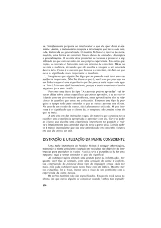 ve. Simplesmente pergunta ao interlocutor o que ele quer dizer exata-
mente. Assim, o metamodelo recupera a informação que havia sido omi-
tida, distorcida ou generalizada. O modelo Milton é o reverso do meta-
modelo, uma forma de construir frases cheias de omissões, distorções
e generalizações. O ouvinte deve preencher as lacunas e procurar o sig-
nificado do que está ouvindo em sua própria experiência. Em outras pa-
lavras, o contexto é fornecido com um mínimo de conteúdo. Dá-se ao
ouvinte a moldura, deixando que ele escolha a imagem a ser colocada
dentro dela. Como é o ouvinte que fornece o conteúdo, ele dará ao que
ouve o significado mais importante e imediato.
Imagine-se que alguém lhe diga que no passado você teve uma ex-
periência importante. Não lhe dizem o que é; você tem que procurar na
sua linha temporal uma experiência que lhe pareça mais importante ago-
ra. Isto é feito num nível inconsciente, porque a mente consciente é muito
vagarosa para essa tarefa.
Portanto uma frase do tipo "As pessoas podem aprender" vai in-
vocar idéias sobre coisas específicas que posso aprender; e se eu estiver
lidando com um determinado problema, esses aprendizados vão se rela-
cionar às questões que estou me colocando. Fazemos esse tipo de pes-
quisa o tempo todo para entender o que as outras pessoas nos dizem.
No caso de um estado de transe, ela é plenamente utilizada. O que inte-
ressa é o significado que o cliente da, o terapeuta não precisa saber do
que se trata.
A arte esta em dar instruções vagas, de maneira que a pessoa possa
escolher uma experiência apropriada e aprender com ela. Deve-se pedir
ao cliente que escolha uma experiência importante no passado e revi-
va-a interiormente para aprender algo de novo a partir dela. Depois pede-
se à mente inconsciente que use esse aprendizado em contextos futuros
em que ele possa ser util.
DISTRAÇÃO E UTLIZAÇÃO DA MENTE CONSCIENTE
Uma parle importante do Modelo Milton é sonegar informações,
mantendo a mente consciente ocupada em vasculhar seu depósito de lem-
branças para preencher os vazios Você já teve a experiência de ler uma
pergunta vaga e tentar entender o que ela significa?
As substantivações omitem uma grande parte da informação. En-
quanto você fica ai sentado, com uma sensação de calma e conforto,
sua compreensão do potencial desse tipo de linguagem cresce cada vez
mais, pois cada substantivação nesta frase está em itálico. Quanto me-
nos específica for a frase, menor sera o risco de um confronto com a
experiência da outra pessoa.
Os verbos também não são especificados. Enquanto você pensa na
última vez que ouviu alguém se comunicar usando verbos não especifi-
130
 