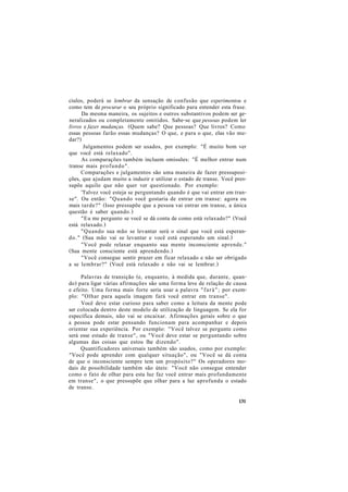 ciulos, poderá se lembrar da sensação de confusão que experimentou e
como tem de procurar o seu próprio significado para entender esta frase.
Da mesma maneira, os sujeitos e outros substantivos podem ser ge-
neralizados ou completamente omitidos. Sabe-se que pessoas podem ler
livros e fazer mudanças. (Quem sabe? Que pessoas? Que livros? Como
essas pessoas farão essas mudanças? O que, e para o que, elas vão mu-
dar?)
Julgamentos podem ser usados, por exemplo: "É muito bom ver
que você está relaxado".
As comparações também incluem omissões: "É melhor entrar num
transe mais profundo".
Comparações e julgamentos são uma maneira de fazer pressuposi-
ções, que ajudam muito a induzir e utilizar o estado de transe. Você pres-
supõe aquilo que não quer ver questionado. Por exemplo:
'Talvez você esteja se perguntando quando é que vai entrar em tran-
se". Ou então: "Quando você gostaria de entrar em transe: agora ou
mais tarde?" (Isso pressupõe que a pessoa vai entrar em transe, a única
questão é saber quando.)
"Eu me pergunto se você se dá conta de como está relaxado?" (Você
está relaxado.)
"Quando sua mão se levantar será o sinal que você está esperan-
do." (Sua mão vai se levantar e você está esperando um sinal.)
"Você pode relaxar enquanto sua mente inconsciente aprende."
(Sua mente consciente está aprendendo.)
"Você consegue sentir prazer em ficar relaxado e não ser obrigado
a se lembrar?" (Você está relaxado e não vai se lembrar.)
Palavras de transição (e, enquanto, à medida que, durante, quan-
do) para ligar várias afirmações são uma forma leve de relação de causa
e efeito. Uma forma mais forte seria usar a palavra "fará"; por exem-
plo: "Olhar para aquela imagem fará você entrar em transe".
Você deve estar curioso para saber como a leitura da mente pode
ser colocada dentro deste modelo de utilização de linguagem. Se ela for
específica demais, não vai se encaixar. Afirmações gerais sobre o que
a pessoa pode estar pensando funcionam para acompanhar e depois
orientar sua experiência. Por exemplo: "Você talvez se pergunte como
será esse estado de transe", ou "Você deve estar se perguntando sobre
algumas das coisas que estou lhe dizendo".
Quantificadores universais também são usados, como por exemplo:
"Você pode aprender com qualquer situação", ou "Você se dá conta
de que o inconsciente sempre tem um propósito?" Os operadores mo-
dais de possibilidade também são úteis: "Você não consegue entender
como o fato de olhar para esta luz faz você entrar mais profundamente
em transe", o que pressupõe que olhar para a luz aprofunda o estado
de transe.
131
 