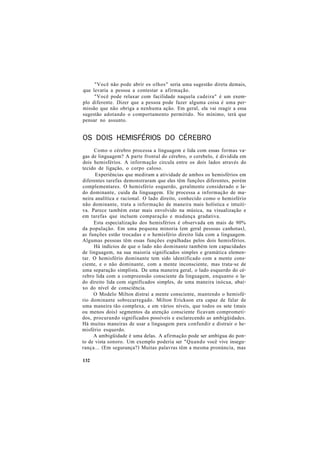 "Você não pode abrir os olhos" seria uma sugestão direta demais,
que levaria a pessoa a contestar a afirmação.
"Você pode relaxar com facilidade naquela cadeira" é um exem-
plo diferente. Dizer que a pessoa pode fazer alguma coisa é uma per-
missão que não obriga a nenhuma ação. Em geral, ela vai reagir a essa
sugestão adotando o comportamento permitido. No mínimo, terá que
pensar no assunto.
OS DOIS HEMISFÉRIOS DO CÉREBRO
Como o cérebro processa a linguagem e lida com essas formas va-
gas de linguagem? A parte frontal do cérebro, o cerebelo, é dividida em
dois hemisférios. A informação circula entre os dois lados através do
tecido de ligação, o corpo caloso.
Experiências que mediram a atividade de ambos os hemisférios em
diferentes tarefas demonstraram que eles têm funções diferentes, porém
complementares. O hemisfério esquerdo, geralmente considerado o la-
do dominante, cuida da linguagem. Ele processa a informação de ma-
neira analítica e racional. O lado direito, conhecido como o hemisfério
não dominante, trata a informação de maneira mais holística e intuiti-
va. Parece também estar mais envolvido na música, na visualização e
em tarefas que incluem comparação e mudança gradativa.
Esta especialização dos hemisférios é observada em mais de 90%
da população. Em uma pequena minoria (em geral pessoas canhotas),
as funções estão trocadas e o hemisfério direito lida com a linguagem.
Algumas pessoas têm essas funções espalhadas pelos dois hemisférios.
Há indícios de que o lado não dominante também tem capacidades
de linguagem, na sua maioria significados simples e gramática elemen-
tar. O hemisfério dominante tem sido identificado com a mente cons-
ciente, e o não dominante, com a mente inconsciente, mas trata-se de
uma separação simplista. De uma maneira geral, o lado esquerdo do cé-
rebro lida com a compreensão consciente da linguagem, enquanto o la-
do direito lida com significados simples, de uma maneira inócua, abai-
xo do nível de consciência.
O Modelo Milton distrai a mente consciente, mantendo o hemisfé-
rio dominante sobrecarregado. Milton Erickson era capaz de falar de
uma maneira tão complexa, e em vários níveis, que todos os sete (mais
ou menos dois) segmentos da atenção consciente ficavam comprometi-
dos, procurando significados possíveis e esclarecendo as ambigüidades.
Há muitas maneiras de usar a linguagem para confundir e distrair o he-
misfério esquerdo.
A ambigüidade é uma delas. A afirmação pode ser ambígua do pon-
to de vista sonoro. Um exemplo poderia ser "Quando você vive insegu-
rança... (Em segurança?) Muitas palavras têm a mesma pronúncia, mas
132
 