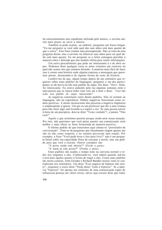 ba conscientemente esse expediente utilizado pelo músico, o ouvinte sen-
tirá mais prazer ao ouvir a música.
Também se pode ocultar, ou embutir, perguntas em frases longas:
"Eu me pergunto se você sabe qual das suas mãos está mais quente do
que a outra". Esta frase contém uma pressuposição. Não se trata de uma
pergunta direta, mas o ouvinte vai observar suas mãos para ver qual de-
las está mais quente. Eu me pergunto se o leitor conseguiu perceber a
maneira clara e delicada que este modelo utiliza para reunir informações.
Um outro procedimento que pode ser interessante é o de abrir as-
pas. Podemos dizer qualquer coisa se antes criarmos um contexto no
qual não somos nós que estamos dizendo. A maneira mais fácil de fazer
isso é contar uma história onde alguém expressa a mensagem que quere-
mos passar, destacando-a de alguma forma do resto da história.
Lembro-me de que, algum tempo depois de um seminário que or-
ganizei sobre esses padrões de linguagem, perguntei a um dos partici-
pantes se ele havia ouvido esse padrão de aspas. Ele disse: "Ouvi. Aliás,
foi interessante. Eu estava andando pela rua algumas semanas atrás e
uma pessoa que eu nunca tinha visto veio até a mim e disse: ' Você não
acha esse padrão de aspas interessante"
As negativas constituem outro desses padrões. Elas só existem na
linguagem, não na experiência. Ordens negativas funcionam como or-
dens positivas. A mente inconsciente não processa a negativa lingüística
e simplesmente a ignora. Um pai ou um professor que diz a uma criança
para não fazer algo está levando-a a repetir o ato. Se uma pessoa estiver
à beira de um precipício, deve-se dizer "Tome cuidado"!, e jamais "Não
caia!"
Aquilo a que resistimos persiste porque ainda atrai nossa atenção.
Por isso, não queremos que você pense quanto sua comunicação seria
melhor e mais eficaz se fosse formulada de maneira positiva...
O último padrão de que trataremos aqui chama-se "postulados de
conversação". Trata-se de perguntas que literalmente exigem apenas um
sim ou não como resposta, e no entanto provocam uma reação. Por
exemplo, a frase "Você pode levar o lixo para fora?" não é um pergun-
ta literal sobre sua capacidade física de executar a tarefa, mas um pedi-
do para que você a execute. Outros exemplos são:
"A porta ainda está aberta?" (Feche a porta.)
"A mesa já está posta?" (Ponha a mesa.)
Esses padrões são usados o tempo todo na conversa normal e to-
dos nós reagimos a eles. Conhecendo-os, você saberá quando usá-los
e terá mais opções quanto à forma de reagir a eles. Como esses padrões
são muito comuns, John Grinder e Richard Bandler muitas vezes se con-
tradiziam nos seminários. Um dizia "Esse negócio de hipnose não exis-
te", enquanto o outro dizia "Nada disso! Tudo é hipnose". Se a pala-
vra "hipnose" for apenas um sinônimo de uma comunicação capaz de
influenciar pessoas em vários níveis, talvez seja correto dizer que todos
134
 