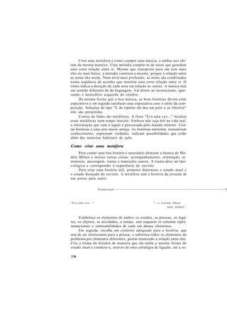 Criar uma metáfora é como compor uma música, e ambas nos afe-
tam da mesma maneira. Uma melodia compòe-se de notas que guardam
uma certa relação entre si. Mesmo que transposta para um tom mais
alto ou mais baixo, a melodia continua a mesma, porque a relação entre
as notas não muda. Num nível mais profundo, as notas são combinadas
numa seqüência de acordes que mantêm uma certa relação entre si. O
ritmo indica a duração de cada nota em relação às outras. A música tem
um sentido diferente do da linguagem. Vai direto ao inconsciente, igno-
rando o hemisfério esquerdo do cérebro.
Da mesma forma que a boa música, as boas histórias devem criar
expectativa e em seguida satisfazer essa expectativa com o estilo da com-
posição. Soluções do tipo "E de repente ele deu um pulo e se libertou"
não são permitidas.
Contos de fadas são metáforas. A frase "Era uma vez..." localiza
essas metáforas num tempo interior. Embora não seja útil na vida real,
a informação que vem a seguir é processada pelo mundo interior. Con-
tar histórias é uma arte muito antiga. As histórias entretêm, transmitem
conhecimento, expressam verdades, indicam possibilidades que estão
além das maneiras habituais de ação.
Como criar uma metáfora
Para contar uma boa história é necessário dominar a técnica do Mo-
delo Milton e muitas outras coisas: acompanhamento, orientação, ci~
nestesias, ancoragem, transe e transições suaves. A trama deve ser (psi-
cológica e corresponder à experiência do ouvinte.
Para criar uma história útil, primeiro determine o estado atual e
o estado desejado do ouvinte. A metáfora será a história da jornada de
um ponto para outro.
Estado atual ------------------------------------------------------------------------------------------------> E
"Era uma vez..." "...e viveram felizes
para sempre."
Estabeleça os elementos de ambos os estados, as pessoas, os luga-
res, os objetos, as atividades, o tempo, sem esquecer os sistemas repre-
sentacionais e submodalidades de cada um desses elementos.
Em seguida, escolha um contexto adequado para a história, que
tem de ser interessante para a pessoa, e substitua todos os elementos do
problema por elementos diferentes, porém mantendo a relação entre eles.
Crie a trama da história de maneira que ela tenha a mesma forma do
estado atual e conduza-a, através de uma estratégia de ligação, até a so-
136
 