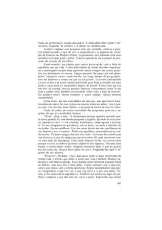 lução do problema (o estado desejado). A mensagem deve evitar o he-
misfério esquerdo do cérebro e ir direto ao inconsciente.
Tentarei explicar esse processo com um exemplo, embora a pala-
vra impressa perca o tom de voz, a congruência e os padrões de conta-
dor de histórias do Modelo Milton. Logicamente, não pretendo criar uma
metáfora relevante para o leitor. Trata-se apenas de um exemplo do pro-
cesso de criação de metáfora.
Certa ocasião, um cliente meu estava preocupado com a falta de
equilíbrio em sua vida. Tinha dificuldade de tomar decisões importan-
tes e preocupava-se por estar gastando muita energia em certos proje-
tos, em detrimento de outros. Alguns projetos lhe pareciam mal plane-
jados, enquanto outros tomavam-lhe um longo tempo de preparação.
Isso me lembrou o tempo em que eu era jovem. Eu estava aprendendo
a tocar violão e às vezes recebia permissão para ficar acordado até mais
tarde e tocar para os convidados depois do jantar. Como meu pai era
um ator de cinema, muitas pessoas famosas costumavam jantar lá em
casa e entrar noite adentro conversando sobre todo o tipo de assunto.
Eu gostava muito dessas reuniões e assim conheci muitas pessoas
interessantes.
Certa noite, um dos convidados do meu pai, um ator muito bom,
reconhecido tanto por sua técnica no cinema como no palco, veio à nos-
sa casa. Era um dos meus heróis, e eu gostava muito de ouvi-lo falar.
Tarde da noite, um outro convidado lhe perguntou qual era o se-
gredo da sua extraordinária técnica.
"Bem", disse o ator, "é interessante porque também aprendi mui-
ta coisa quando fiz essa mesma pergunta a alguém. Quando eu era crian-
ça, adorava o circo — era colorido, barulhento, extravagante e excitan-
te. Eu me imaginava no picadeiro, sob as luzes, ouvindo o barulho da
multidão. Era maravilhoso. Um dos meus heróis era um equilibrista de
um famoso circo itinerante. Tinha um equilíbrio extraordinário na cor-
da bamba Ficamos amigos durante um verão. Eu estava fascinado com
sua técnica e a aura de perigo que pairava sobre ele, pois raramente usa-
va uma rede de segurança. Uma tarde daquele verão, eu estava triste
porque o circo ia embora da nossa cidade no dia seguinte. Procurei meu
amigo e conversamos muito. Naquele momento tudo o que eu queria
era ser como ele. Queria fazer parte do circo. Perguntei-lhe qual o se-
gredo da sua técnica.
'Primeiro', ele disse, 'vejo cada passo como o mais importante da
minha vida, o último que darei, e quero que seja o melhor. Planejo ca-
da passo com muito cuidado. Faço muitas coisas na minha vida por força
do hábito, mas essa não é uma delas. Tenho cuidado com o que uso,
com o que como, com a minha aparência. Repito mentalmente cada pas-
so, imaginando o que vou ver, o que vou ouvir e o que vou sentir. As-
sim, evito surpresas desagradáveis. Também me coloco no lugar do pú-
blico e imagino o que eles vão ver, ouvir e sentir. Faço todo esse ensaio
137
 