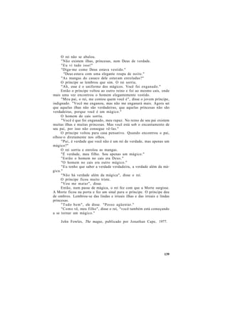 O rei não se abalou.
"Não existem ilhas, princesas, nem Deus de verdade.
"Eu vi tudo isso!"
"Diga-me como Deus estava vestido."
"Deus estava com uma elegante roupa de noite."
"As mangas do casaco dele estavam enroladas?"
O príncipe se lembrou que sim. O rei sorriu.
"Ah, esse é o uniforme dos mágicos. Você foi enganado."
Então o príncipe voltou ao outro reino e foi ao mesmo cais, onde
mais uma vez encontrou o homem elegantemente vestido.
"Meu pai, o rei, me contou quem você é", disse o jovem príncipe,
indignado. "Você me enganou, mas não me enganará mais. Agora sei
que aquelas ilhas não são verdadeiras, que aquelas princesas não são
verdadeiras, porque você é um mágico."
O homem do cais sorriu.
"Você é que foi enganado, meu rapaz. No reino de seu pai existem
muitas ilhas e muitas princesas. Mas você está sob o encantamento de
seu pai, por isso não consegue vê-las."
O príncipe voltou para casa pensativo. Quando encontrou o pai,
olhou-o diretamente nos olhos.
"Pai, é verdade que você não é um rei de verdade, mas apenas um
mágico?"
O rei sorriu e enrolou as mangas.
"É verdade, meu filho. Sou apenas um mágico."
"Então o homem no cais era Deus."
"O homem no cais era outro mágico."
"Eu tenho que saber a verdade verdadeira, a verdade além da má-
gica."
"Não há verdade além da mágica", disse o rei.
O príncipe ficou muito triste.
"Vou me matar", disse.
Então, num passe de mágica, o rei fez com que a Morte surgisse.
A Morte ficou na porta e fez um sinal para o príncipe. O príncipe deu
de ombros. Lembrou-se das lindas e irreais ilhas e das irreais e lindas
princesas.
"Tudo bem", ele disse. "Posso agüentar."
"Como vê, meu filho", disse o rei, "você também está começando
a se tornar um mágico."
John Fowles, The magus, publicado por Jonathan Cape, 1977.
139
 