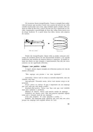 Os inventores fazem ressignificações. Temos o exemplo bem conhe-
cido do homem que acordou à noite com a ponta da mola de um velho
colchão machucando suas costas. Que utilidade aquele colchão velho po-
deria ter (além de lhe tirar o sono)? Ele deu um novo significado ao col-
chão, imaginando a possibilidade de fazer das velhas molas porta-ovos
de design moderno. E, a partir dessa boa idéia, iniciou uma empresa
de sucesso.
Piadas são ressignificações. Quase todas as piadas começam colo-
cando um incidente dentro de uma determinada moldura e em seguida
modificam essa moldura de maneira drástica e repentina. As piadas to-
mam um objeto ou uma situação e repentinamente lhes dão um outro
contexto ou um significado diferente.
Truques com padrões verbais
A seguir, damos alguns exemplos de diferentes pontos de vista da
mesma afirmação:
"Meu emprego esta péssimo e me sinto deprimido."
Generalizar. Talvez você só esteja se sentindo deprimido, mas seu
trabalho está bom.
Auto-aplicação: Pensando assim, talvez você mesmo esteja se de-
primindo.
Evocar valores ou critérios: O que é importante em seu emprego
que você acha que está dando errado?
Resultado final positivo: Talvez isso faça com que você trabalhe
mais para suplantar o problema.
Mudança de objetivo: Talvez você precise mudar de emprego.
Estabelecer um objetivo extra: Não será possível aprender alguma
coisa com a situação atual de seu emprego?
Criar uma metáfora: "É como aprender a andar..."
Redefinir: Sua depressão pode significar que você está com raiva
porque seu emprego está exigindo demais de você.
Dor nas costas Porta-ovos
141
 