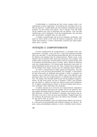A publicidade e o marketing são dois outros campos onde a res-
significaçào é muito importante. Os produtos são colocados sob a me-
lhor luz possível. A publicidade cria uma moldura instantânea para um
produto. Se você fumar este cigarro, você é sensual. Usar este sabão
em pó significa que você se preocupa com sua família. Usar este pão
significa que você é inteligente. O uso da ressignificação é tão universal
que encontramos exemplos dela em toda parte.
A simples ressignificação não provoca mudanças profundas, mas
pode ser muito eficaz se for feita de maneira congruente, talvez utili-
zando uma metáfora, e estiver relacionada a assuntos que sejam impor-
tantes para a pessoa.
INTENÇÃO E COMPORTAMENTO
O ponto fundamental da ressignificação é a distinção entre com-
portamento e intenção: o que você faz e o que está realmente tentando
obter com essa ação. É uma diferença primoridial que deve ser feita quan-
do lidamos com qualquer tipo de comportamento. Muitas vezes, o que
fazemos não nos permite obter aquilo que desejamos. Por exemplo, uma
mulher pode se preocupar excessivamente com sua família porque essa
é sua maneira de demonstrar amor e carinho. Mas a família se aborrece
com esse comportamento. Um homem pode demonstrar amor pela fa-
mília trabalhando muitas horas por dia. Mas a família talvez deseje que
ele lhe dedique mais tempo, mesmo que isso signifique menos dinheiro.
As vezes o comportamento obtém aquilo que desejamos, mas não
se ajusta ao resto da nossa personalidade. Por exemplo, o funcionário
de uma firma pode ser dedicado para agradar o chefe e conseguir um
aumento, mas se odiar por fazer isso. Outras vezes, nem sabemos o que
queremos obter com um comportamento; so sabemos que ele nos abor-
rece. Ha sempre uma intenção positiva por trás de qualquer comporta-
mento. Se não fosse assim, por que o faríamos? Tudo o que fazemos
tem um objetivo, embora às vezes esse objetivo possa estar ultrapassa-
do. E alguns comportamentos (fumar é um bom exemplo disto) provo-
cam resultados muito diferentes dos desejados.
A melhor maneira de se livrar de um comportamento indesejável
não é tentar eliminá-lo pela força de vontade. Isto só vai mantê-lo, por-
que estamos lhe dando atenção e energia. Temos que encontrar uma ma-
neira diferente e melhor de satisfazer a intenção, uma maneira que te-
nha mais a ver com o resto da nossa personalidade. Ninguém joga fora
um candeeiro de querosene antes que a luz elétrica seja instalada, a não
ser que queira ficar no escuro.
Muitas personalidades vivem em frágil aliança debaixo da nossa pe-
le. Cada parte da personalidade está tentando alcançar seu objetivo. Se
essas varias personalidades puderem se aliar e trabalhar juntas harmo-
144
 