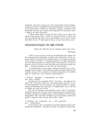 nieamente, mais feliz a pessoa será. Esses nossos lados entram freqüen-
temente em conflito. O equilíbrio muda constantemente, e é isto que torna
a vida interessante. É difícil ser totalmente coerente, totalmente com-
prometido com uma ação. Quanto mais importante for essa ação, maior
o número de lados envolvidos.
É difícil perder hábitos. Fumar faz mal à saúde, mas o cigarro nos
relaxa, ocupa nossas mãos e facilita as amizades. Parar de fumar sem
levar em consideração essas outras necessidades cria um vácuo. Como
disse Mark Twain: "É fácil parar de fumar, eu faço isto todos os dias".
RESSIGNIFICAÇÃO EM SEIS ETAPAS
Somos tão diferentes de nós mesmos quanto dos outros.
Montaigne
A PNL usa um processo formal de ressignificação para acabar com
um comportamento indesejado, criando novas alternativas. Assim, po-
demos manter os benefícios do comportamento. É um pouco como par-
tir em viagem. O cavalo e a carruagem parecem ser a única maneira de
nos levar aonde queremos ir, embora lenta e desconfortável, até que al-
guém nos fale de um trem ou de uma linha aérea que fazem aquela via-
gem — maneiras melhores de nos levar ao nosso destino.
A ressignificação em seis etapas, também conhecida como "remo-
delagem em seis etapas", funciona bem quando um lado da pessoa está
fazendo com que ela se comporte de maneira indesejável. Ela também
pode ser usada para tratar sintomas psicossomáticos.
1. Primeiro, identifique o comportamento ou reação
que deseja modificar.
Em geral, ele tem a seguinte forma: "Eu quero... mas algo me im-
pede". Ou: "Não quero fazer isso, mas acabo sempre fazendo". Se vo-
cê está trabalhando com outra pessoa, não precisa conhecer o compor-
tamento problemático para proceder à ressignificação. Este é um tipo
de terapia que pode ser secreto.
Pare por um momento, para agradecer a esse "lado" da sua perso-
nalidade o que ele tem feito por você e esclarecer que não vai destruí-lo.
Isto pode ser difícil se o comportamento (vamos chamá-lo de X) for muito
desagradável. Mas você pode reconhecer sua boa intenção, embora não
aprove a maneira como ela tem sido levada a cabo.
2. Estabeleça uma comunicação com o lado responsável
pelo comportamento.
Vá para dentro de si e pergunte ao seu lado responsável pelo com-
portamento indesejável: "Será que você quer se comunicar comigo cons-
145
 