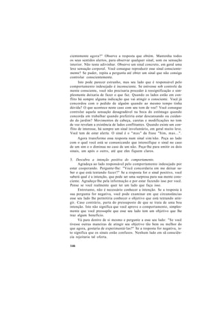 cientemente agora?" Observe a resposta que obtém. Mantenha todos
os seus sentidos alertos, para observar qualquer sinal, som ou sensação
interior. Não tente adivinhar. Observe um sinal concreto, em geral uma
leve sensação corporal. Você consegue reproduzir esse sinal consciente-
mente? Se puder, repita a pergunta até obter um sinal que não consiga
controlar conscientemente.
Isto pode parecer estranho, mas seu lado que é responsável pelo
comportamento indesejado é inconsciente. Se estivesse sob controle da
mente consciente, você não precisaria proceder à ressignificação e sim-
plesmente deixaria de fazer o que faz. Quando os lados estão em con-
flito há sempre alguma indicação que vai atingir o consciente. Você já
concordou com o pedido de alguém quando ao mesmo tempo tinha
dúvida? O que acontece neste caso com seu tom de voz? Você consegue
controlar aquela sensação desagradável na boca do estômago quando
concorda em trabalhar quando preferiria estar descansando ou cuidan-
do do jardim? Movimentos de cabeça, caretas e modificações no tom
de voz revelam a existência de lados conflitantes. Quando existe um con-
flito de interesse, há sempre um sinal involuntário, em geral muito leve.
Você tem de estar alerta. O sinal é o "mas" da frase "Sim, mas...".
Agora transforme essa resposta num sinal sim/não. Peça ao lado
com o qual você está se comunicando que intensifique o sinal no caso
de um sim e o diminua no caso de um não. Peça-lhe para emitir os dois
sinais, um após o outro, até que eles fiquem claros.
3. Descubra a intenção positiva do comportamento.
Agradeça ao lado responsável pelo comportamento indesejado por
estar cooperando. Pergunte-lhe: "Você concordaria em me deixar sa-
ber o que está tentando fazer?" Se a resposta for o sinal positivo, você
saberá qual é a intenção, que pode ser uma surpresa para sua mente cons-
ciente. Agradeça-lhe pela informação e por estar fazendo isso por você.
Pense se você realmente quer ter um lado que faça isso.
Entretanto, não é necessário conhecer a intenção. Se a resposta à
sua pergunta for negativa, você pode examinar em que circunstâncias
esse seu lado lhe permitiria conhecer o objetivo que está tentando atin-
gir. Caso contrário, parta do pressuposto de que se trata de uma boa
intenção. Isto não significa que você aprove o comportamento, simples-
mente que você pressupõe que esse seu lado tem um objetivo que lhe
traz algum benefício.
Vá para dentro de si mesmo e pergunte a esse seu lado: "Se você
tivesse outras maneiras de atingir seu objetivo tão bem ou melhor do
que agora, gostaria de experimentá-las?" Se a resposta for negativa, is-
to significa que os sinais estão confusos. Nenhum lado em sã consciên-
cia rejeitaria tal oferta.
146
 