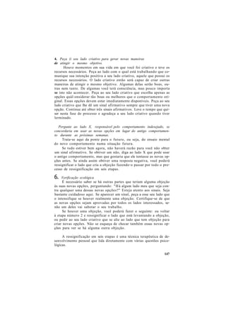 4. Peça (i seu lado criativo para gerar novas maneiras
de atingir o mesmo objetivo.
Houve momentos em sua vida em que você foi criativo e teve os
recursos necessários. Peça ao lado com o qual está trabalhando que co-
munique sua intenção positiva a seu lado criativo, aquele que possui os
recursos necessários. O lado criativo então será capaz de criar outras
maneiras de atingir o mesmo objetivo. Algumas delas serão boas, ou-
tras nem tanto. De algumas você terá consciência, mas pouco importa
se isto não acontecer. Peça ao seu lado criativo que escolha apenas as
opções quál:onsiderar tão boas ou melhores que o comportamento ori-
ginal. Essas opções devem estar imediatamente disponíveis. Peça ao seu
ludo criativo que lhe dê um sinal afirmativo sempre que tiver uma nova
opção. Continue até obter três sinais afirmativos. Leve o tempo que qui-
ser nesta fase do processo e agradeça a seu lado criativo quando tiver
lerminado.
Pergunte ao lado X, responsável pelo comportamento indesejado, se
concordaria em usar as novas opções em lugar do antigo comportamen-
to durante as próximas semanas.
Trata-se aqui da ponte para o futuro, ou seja, do ensaio mental
do novo comportamento numa situação futura.
Se tudo estiver bem agora, não haverá razão para você não obter
um sinal afirmativo. Se obtiver um não, diga ao lado X que pode usar
o antigo comportamento, mas que gostaria que ele tentasse as novas op-
ções antes. Se ainda assim obtiver uma resposta negativa, você poderá
ressignificar o lado que cria a objeção fazendo-o passar por todo o pro-
cesso de ressignificação em seis etapas.
6. Verificação ecológica
É necessário saber se há outras partes que teriam alguma objeção
às suas novas opções, perguntando: "Há algum lado meu que seja con-
tra qualquer uma dessas novas opções?" Esteja atento aos sinais. Seja
bastante cuidadoso aqui. Se aparecer um sinal, peça a esse seu lado que
o intensifique se houver realmente uma objeção. Certifique-se de que
as novas opções sejam aprovadas por todos os lados interessados, se-
não um deles vai sabotar o seu trabalho.
Se houver uma objeção, você poderá fazer o seguinte: ou voltar
à etapa número 2 e ressignificar o lado que está levantando a objeção,
ou pedir ao seu lado criativo que se alie ao lado que tem objeção para
criar novas opções. Não se esqueça de checar também essas novas op-
ções para ver se há alguma outra objeção.
A ressignificação em seis etapas é uma técnica terapêutica de de-
senvolvimento pessoal que lida diretamente com várias questões psico-
lógicas.
147
 