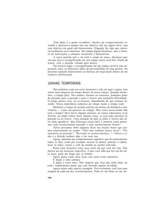 Uma delas é o ganho secundário: mesmo um comportamento es-
tranho e destrutivo sempre tem um objetivo útil em algum nível, mas
esse objetivo em geral está inconsciente. Ninguém faz algo que contra-
rie totalmente seus interesses. Há sempre algum benefício, mas a mistu-
ra de motivações e emoções raramente é harmoniosa.
A outra questão tem a ver com o estado de transe. Qualquer pes-
soa que faça a ressignificação em seis etapas estará num leve estado de
transe, com a atenção voltada para dentro.
Em terceiro lugar, a ressignificação em seis etapas envolve uma ne-
gociação entre os diferentes lados da personalidade de uma pessoa. No
próximo capítulo analisaremos as técnicas de negociação dentro de um
contexto profissional.
UNHAS TEMPORAIS
Não podemos estar em outro momento a não ser aqui e agora, mas
temos uma máquina do tempo dentro da nossa cabeça. Quando dormi-
mos, o tempo pára. Nos sonhos, diurnos ou noturnos, podemos pular
do presente para o passado e para o futuro sem nenhuma dificuldade.
O tempo parece voar, ou se arrastar, dependendo do que estamos fa-
zendo. Nossa experiência subjetiva do tempo muda o tempo todo.
Medimos o tempo do mundo exterior em termos de distância e mo-
vimento — como um ponteiro no relógio. Mas como nossa mente lida
com o tempo? Deve haver alguma maneira, ou nunca saberíamos se já
fizemos ou ainda vamos fazer alguma coisa, se essa ação pertence ao
passado ou ao futuro. Uma sensação de déjà vu sobre o futuro não se-
ria nada agradável. Que diferença existe entre a maneira como pensa-
mos num acontecimento passado e num acontecimento futuro?
Talvez possamos obter algumas dicas nas muitas frases que usa-
mos relativamente ao tempo: "Não vejo nenhum futuro nisso", "Ele
está preso ao passado", "Revendo os acontecimentos...". Talvez a vi-
são e a direção tenham algo a ver com isso.
Agora, selecione um comportamento repetitivo que faz praticamente
todos os dias, como por exemplo escovar os dentes, pentear o cabelo,
lavar as mãos, tomar o café da manhã ou assistir televisão.
Pense num momento cinco anos atrás em que você fez isso. Não
precisa ser um momento específico. Como você sabe que fez isso há cin-
co anos, pode até fingir que se lembra.
Agora pense como seria fazer isso neste exato momento.
E daqui a uma semana.
E daqui a cinco anos. Não importa que você não saiba onde vai
estar, simplesmente pense que está fazendo aquela atividade.
Agora reúna esses quatro exemplos. Provavelmente você tem uma
imagem de cada um dos acontecimentos. Pode ser um filme ou um ins-
148
 