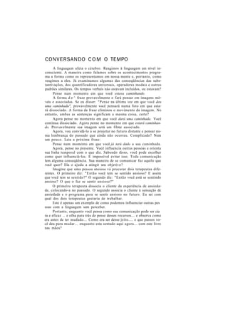 CONVERSANDO COM O TEMPO
A linguagem afeta o cérebro. Reagimos à linguagem em nível in-
consciente. A maneira como falamos sobre os acontecimentos progra-
ma a forma como os representamos em nossa mente e, portanto, como
reagimos a eles. Já examinamos algumas das conseqüências das subs-
tantivações, dos quantificadores universais, operadores modais e outros
padrões similares. Os tempos verbais nào estavam incluídos, ou estavam?
Pense num momento em que você estava caminhando.
A forma d e ^ frase provavelmente o fará pensar em imagens mó-
veis e associadas. Se eu disser: "Pense na última vez em que você deu
uma caminhada", provavelmente você pensará numa foto em que esta-
rá dissociado. A forma da frase eliminou o movimento da imagem. No
entanto, ambas as sentenças significam a mesma coisa, certo?
Agora pense no momento em que você dará uma caminhada. Você
continua dissociado. Agora pense no momento em que estará caminhan-
do. Provavelmente sua imagem será um filme associado.
Agora, vou convidá-lo a se projetar no futuro distante e pensar nu-
ma lembrança do passado que ainda não ocorreu. Complicado? Nem
um pouco. Leia a próxima frase:
Pense num momento em que você já terá dado a sua caminhada.
Agora, pense no presente. Você influencia outras pessoas e orienta
sua linha temporal com o que diz. Sabendo disso, você pode escolher
como quer influenciá-las. E impossível evitar isso. Toda comunicação
lem alguma conseqüência. Sua maneira de se comunicar faz aquilo que
você quer? Ela o ajuda a atingir seu objetivo?
Imagine que uma pessoa ansiosa vá procurar dois terapeutas dife-
rentes. O primeiro diz: "Então você tem se sentido ansioso? E assim
que você tem se sentido?" O segundo diz: "Então você está se sentindo
ansioso? O que o faz se sentir ansioso?"
O primeiro terapeuta dissocia o cliente da experiência de ansieda-
de, colocando-a no passado. O segundo associa o cliente à sensação de
ansiedade e o programa para se sentir ansioso no futuro. Eu sei com
qual dos dois terapeutas gostaria de trabalhar.
Este é apenas um exemplo de como podemos influenciar outras pes
soas com a linguagem sem perceber.
Portanto, enquanto você pensa como sua comunicação pode ser cia
ra e eficaz .. e olha para trás de posse desses recursos... e observa como
era antes de ter mudado... Como era ser desse jeito.... e que passos vo-
cê deu para mudar... enquanto esta sentado aqui agora... com este livro
nas mãos?
 