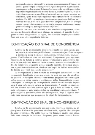 estão em harmonia e temos livre acesso a nossos recursos. Crianças pe-
quenas quase sempre são congruentes. Quando querem alguma coisa,
querem com todo o seu ser. Estar em harmonia não significa que todas
as partes estejam tocando a mesma melodia. Numa orquestra, os dife-
rentes instrumentos se combinam harmonicamente para compor a me-
lodia total, que é mais do que aquilo que pode produzir um instrumento
sozinho. É a diferença entre os instrumentos que dá cor, brilho e har-
monia à música. Portanto, quando somos congruentes, nossas crenças,
nossos valores e interesses agem em conjunto para nos fornecer a ener-
gia necessária para perseguir nossos objetivos.
Quando tomamos uma decisão e nos sentimos congruentes, sabe-
mos que podemos ir adiante com chances de sucesso. A questão é saber
quando somos congruentes. A seguir, um exercício simples para identi-
ficar um sinal de congruência interna.
IDENTIFICAÇÃO DO SINAL DE CONGRUÊNCIA
Lembre-se de um momento em que você realmente quis alguma coi-
sa , aquele presente ou experiência que realmente desejou. Enquanto pensa
e associa-se a esse momento, você começa a perceber como é estar con-
gruente. Familiarizar-se com este sentimento é importante, para que você
possa usá-lo no futuro e saber se está profundamente congruente a res-
peito de um objetivo. Observe como se sente, observe as submodalida-
des da experiência enquanto pensa naquela ocasião. Consegue encon-
trar alguma sensação interna, sinal ou som capaz de definir sem sombra
de dúvida que você está sendo congruente?
A incongruência é uma mistura de mensagens conflitantes — um
instrumento desafinado numa orquestra, ou uma cor que não combina
no quadro. Mensagens internas conflitantes projetam uma mensagem
ambígua para a outra pessoa e resultam em ações desagradáveis e auto-
sabotagem. A sensação de incongruência diante de uma decisão impor-
tante é uma informação valiosa do inconsciente. A mente inconsciente
está lhe dizendo que não convém agir e que é hora de refletir, reunir
mais informações, criar mais opções ou considerar outros objetivos. A
questão agora é perceber quando está incongruente. Faça o seguinte exer-
cício para aumentar sua percepção do sinal de incongruência.
IDENTIFICAÇÃO DO SINAL DE INCONGRUÊNCIA
Lembre-se de um momento em que sentiu reservas a respeito de al-
gum plano. Embora lhe parecesse uma boa idéia, algo lhe dizia que po-
dia criar problemas. Ou então você se via fazendo aquilo, mas ainda
tinha uma sensação de incerteza. Enquanto pensa nessa reserva, haverá
 