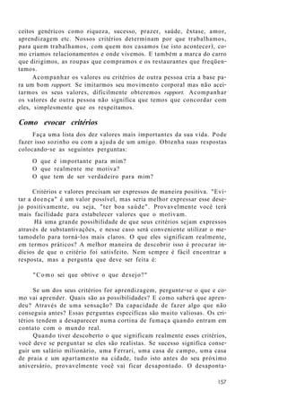 ceitos genéricos como riqueza, sucesso, prazer, saúde, êxtase, amor,
aprendizagem etc. Nossos critérios determinam por que trabalhamos,
para quem trabalhamos, com quem nos casamos (se isto acontecer), co-
mo criamos relacionamentos e onde vivemos. E também a marca do carro
que dirigimos, as roupas que compramos e os restaurantes que freqüen-
tamos.
Acompanhar os valores ou critérios de outra pessoa cria a base pa-
ra um bom rapport. Se imitarmos seu movimento corporal mas não acei-
tarmos os seus valores, dificilmente obteremos rapport. Acompanhar
os valores de outra pessoa não significa que temos que concordar com
eles, simplesmente que os respeitamos.
Como evocar critérios
Faça uma lista dos dez valores mais importantes da sua vida. Pode
fazer isso sozinho ou com a ajuda de um amigo. Obtenha suas respostas
colocando-se as seguintes perguntas:
O que é importante para mim?
O que realmente me motiva?
O que tem de ser verdadeiro para mim?
Critérios e valores precisam ser expressos de maneira positiva. "Evi-
tar a doença" é um valor possível, mas seria melhor expressar esse dese-
jo positivamente, ou seja, "ter boa saúde". Provavelmente você terá
mais facilidade para estabelecer valores que o motivam.
Há uma grande possibilidade de que seus critérios sejam expressos
através de substantivações, e nesse caso será conveniente utilizar o me-
tamodelo para torná-los mais claros. O que eles significam realmente,
em termos práticos? A melhor maneira de descobrir isso é procurar in-
dícios de que o critério foi satisfeito. Nem sempre é fácil encontrar a
resposta, mas a pergunta que deve ser feita é:
"Como sei que obtive o que desejo?"
Se um dos seus critérios for aprendizagem, pergunte-se o que e co-
mo vai aprender. Quais são as possibilidades? E como saberá que apren-
deu? Através de uma sensação? Da capacidade de fazer algo que não
conseguia antes? Essas perguntas específicas são muito valiosas. Os cri-
térios tendem a desaparecer numa cortina de fumaça quando entram em
contato com o mundo real.
Quando tiver descoberto o que significam realmente esses critérios,
você deve se perguntar se eles são realistas. Se sucesso significa conse-
guir um salário milionário, uma Ferrari, uma casa de campo, uma casa
de praia e um apartamento na cidade, tudo isto antes do seu próximo
aniversário, provavelmente você vai ficar desapontado. O desaponta-
157
 