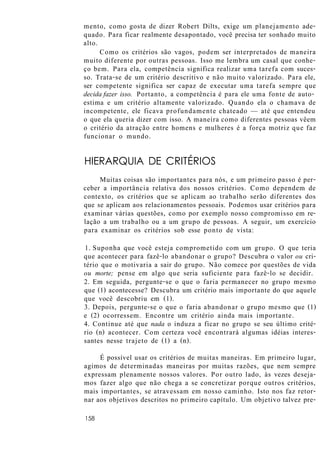 mento, como gosta de dizer Robert Dilts, exige um planejamento ade-
quado. Para ficar realmente desapontado, você precisa ter sonhado muito
alto.
Como os critérios são vagos, podem ser interpretados de maneira
muito diferente por outras pessoas. Isso me lembra um casal que conhe-
ço bem. Para ela, competência significa realizar uma tarefa com suces-
so. Trata-se de um critério descritivo e não muito valorizado. Para ele,
ser competente significa ser capaz de executar uma tarefa sempre que
decida fazer isso. Portanto, a competência é para ele uma fonte de auto-
estima e um critério altamente valorizado. Quando ela o chamava de
incompetente, ele ficava profundamente chateado — até que entendeu
o que ela queria dizer com isso. A maneira como diferentes pessoas vêem
o critério da atração entre homens e mulheres é a força motriz que faz
funcionar o mundo.
HIERARQUIA DE CRITÉRIOS
Muitas coisas são importantes para nós, e um primeiro passo é per-
ceber a importância relativa dos nossos critérios. Como dependem de
contexto, os critérios que se aplicam ao trabalho serão diferentes dos
que se aplicam aos relacionamentos pessoais. Podemos usar critérios para
examinar várias questões, como por exemplo nosso compromisso em re-
lação a um trabalho ou a um grupo de pessoas. A seguir, um exercício
para examinar os critérios sob esse ponto de vista:
1. Suponha que você esteja comprometido com um grupo. O que teria
que acontecer para fazê-lo abandonar o grupo? Descubra o valor ou cri-
tério que o motivaria a sair do grupo. Não comece por questões de vida
ou morte; pense em algo que seria suficiente para fazê-lo se decidir.
2. Em seguida, pergunte-se o que o faria permanecer no grupo mesmo
que (1) acontecesse? Descubra um critério mais importante do que aquele
que você descobriu em (1).
3. Depois, pergunte-se o que o faria abandonar o grupo mesmo que (1)
e (2) ocorressem. Encontre um critério ainda mais importante.
4. Continue até que nada o induza a ficar no grupo se seu último crité-
rio (n) acontecer. Com certeza você encontrará algumas idéias interes-
santes nesse trajeto de (1) a (n).
É possível usar os critérios de muitas maneiras. Em primeiro lugar,
agimos de determinadas maneiras por muitas razões, que nem sempre
expressam plenamente nossos valores. Por outro lado, às vezes deseja-
mos fazer algo que não chega a se concretizar porque outros critérios,
mais importantes, se atravessam em nosso caminho. Isto nos faz retor-
nar aos objetivos descritos no primeiro capítulo. Um objetivo talvez pre-
158
 