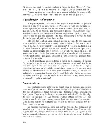 Já uma pessoa reativa reagiria melhor a frases do tipo "Espere", "Va-
mos analisar", "Pense no assunto" e "Veja o que os outros acham".
Poucas pessoas se enquadram num desses padrões de maneira tão
extrema. A maioria revela uma mistura de ambos os padrões.
A proximação / afastamento
O segundo padrão refere-se à motivação e revela como as pessoas
mantêm o seu nível de concentração. Pessoas que têm um metaprogra-
ma de aproximação se concentram em seus objetivos. Vão atrás daquilo
que querem. Já as pessoas que possuem o padrão de afastamento reco-
nhecem facilmente os problemas e sabem o que evitar, porque vêem cla-
ramente aquilo que não querem. Isto pode lhes criar problemas na hora
de estabelecer objetivos bem formulados.
Isto nos faz lembrar uma velha discussão no mundo dos negócios
e da educação: deve-se usar a cenoura ou o chicote? Em outras pala-
vras, é melhor fornecer incentivos ou ameaças? A resposta evidentemente
é: tudo depende da pessoa que se quer motivar. As pessoas que têm o
padrão de aproximação são motivadas por objetivos e recompensas, ao
passo que a motivação das pessoas que têm o padrão de afastamento
é evitar problemas e punições. Em geral, é f útil argumentar qual das duas
atitudes é a correta.
E fácil reconhecer esses padrões a partir da linguagem. A pessoa
fala daquilo que ela quer, daquilo que consegue ou ganha? Ou de si-
tuações ou problemas que quer evitar? As pessoas com padrão de apro-
ximação são boas para estabelecer objetivos, enquanto as pessoas com
padrão de afastamento são ótimas para encontrar erros, e por isso tra-
balham bem em tarefas de controle de qualidade. Os críticos de arte ge-
ralmente têm um padrão de afastamento bastante forte, como podem
testemunhar muitos artistas!
Interno-externo
Este metaprograma refere-se ao local onde as pessoas encontram
seus padrões ou normas. Uma pessoa interna terá padrões interioriza-
dos e os utilizará para fazer comparações e tomar decisões. Em resposta
à pergunta "Como você sabe que fez um bom trabalho?", ela dirá algo
do tipo "Eu sei que fiz". As pessoas internas obtêm informação, mas
insistem em decidir por si mesmas com base em seus próprios padrões.
Uma pessoa fortemente interna vai resistir às decisões alheias por me-
lhores que elas sejam.
As pessoas externas precisam que outras pessoas lhes forneçam os
padrões e a orientação. Sabem que um trabalho foi bem feito quando
alguém lhes diz, porque precisam ter um padrão externo. Perguntam aos
outros a respeito dos seus padrões e dão a impressão de ter dificuldade
em tomar decisões.
164
 