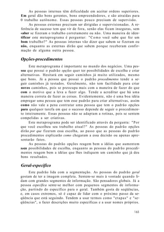 As pessoas internas têm dificuldade em aceitar ordens superiores.
Em geral dão bons gerentes, bons empreendedores, e são atraídas para
0 trabalho autônomo. Essas pessoas pouco precisam de supervisão.
As pessoas externas precisam ser dirigidas e supervisionadas. A re-
ferência de sucesso tem que vir de fora, senão elas ficam inseguras, sem
«aber se fizeram o trabalho corretamente ou não. Uma maneira de iden-
tificar este metaprograma é perguntar: "Como você sabe que fez um
bom trabalho?" As pessoas internas vão dizer que sabem se fizeram ou
nâo, enquanto as externas dirão que sabem porque receberam confir-
mação de alguma outra pessoa.
Opções-procedimentos
Este metaprograma é importante no mundo dos negócios. Uma pes-
soa que possui o padrão opções quer ter possibilidades de escolha e criar
alternativas. Hesitará em seguir caminhos já muito utilizados, mesmo
que bons. Já a pessoa que possui o padrão procedimentos tende a se-
guir caminhos já testados. Geralmente, não tem facilidade para criar
novos caminhos, pois se preocupa mais com a maneira de fazer do que
com o motivo que a leva a fazer algo. Tende a acreditar que há uma
maneira correta de fazer as coisas. Evidentemente, não é uma boa idéia
empregar uma pessoa que tem esse padrão para criar alternativas, assim
como não vale a pena contratar uma pessoa que tem o padrão opções
para qualquer tarefa em que o sucesso depende de seguir o procedimen-
to inteiramente. Essas pessoas não se adaptam a rotinas, pois se sentem
compelidas a ser criativas.
Este metaprograma pode ser identificado através da pergunta: "Por
que você escolheu seu trabalho atual?" As pessoas do padrão opções
dirão por que fizeram essa escolha, ao passo que as pessoas do padrão
procedimentos explicarão como chegaram a essa decisão ou apenas apre-
sentarão fatos.
As pessoas do padrão opções reagem bem a idéias que aumentem
suas possibilidades de escolha, enquanto as pessoas do padrão procedi-
mentos reagem bem a idéias que lhes indiquem um caminho que já deu
bons resultados.
Geral-específico
Este padrão lida com a segmentação. As pessoas do padrão geral
gostam de ter a imagem completa. Sentem-se mais à vontade quando li-
dam com grandes segmentos de informação. São pensadores globais. Já a
pessoa específica sente-se melhor com pequenos segmentos de informa-
ção, partindo do específico para o geral. Também gosta de seqüências,
e, em casos extremos, só é capaz de lidar com o próximo passo da se-
qüência que está seguindo. Tendem a usar termos como "etapas" e "se-
qüências", a fazer descrições muito específicas e a usar nomes próprios.
165
 