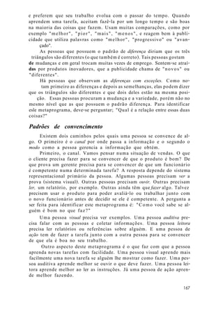 e preferem que seu trabalho evolua com o passar do tempo. Quando
aprendem uma tarefa, aceitam fazê-la por um longo tempo e são boas
na maioria das coisas que fazem. Usam muitas comparações, como por
exemplo "melhor", "pior", "mais", "menos", e reagem bem à publi-
cidade que utiliza palavras como "melhor", "progressivo" ou "avan-
çado".
As pessoas que possuem o padrão de diferença diriam que os três
triângulos são diferentes (o que também é correto). Tais pessoas gostam
de mudanças e em geral trocam muitas vezes de emprego. Sentem-se atraí-
das por produtos inovadores, que a publicidade chama de "novos" ou
"diferentes".
Há pessoas que observam as diferenças com exceções. Como no-
tam primeiro as diferenças e depois as semelhanças, elas podem dizer
que os triângulos são diferentes e que dois deles estão na mesma posi-
ção. Essas pessoas procuram a mudança e a variedade, porém não no
mesmo nível que as que possuem o padrão diferença. Para identificar
esle metaprograma, deve-se perguntar; "Qual é a relação entre essas duas
coisas?"
Padrões de convencimento
Existem dois caminhos pelos quais uma pessoa se convence de al-
go. O primeiro é o canal por onde passa a informação e o segundo o
modo como a pessoa gerencia a informação que obtém.
Primeiro, o canal. Vamos pensar numa situação de vendas. O que
o cliente precisa fazer para se convencer de que o produto é bom? De
que prova um gerente precisa para se convencer de que um funcionário
é competente numa determinada tarefa? A resposta depende do sistema
representacional primário da pessoa. Algumas pessoas precisam ver a
prova (sistema visual). Outras pessoas precisam ouvir. Outras precisam
ler, um relatório, por exemplo. Outras ainda têm que fazer algo. Talvez
precisem usar o produto para poder avaliá-lo ou trabalhar junto com
o novo funcionário antes de decidir se ele é competente. A pergunta a
ser feita para identificar este metaprograma é: "Como você sabe se al-
guém é bom no que faz?"
Uma pessoa visual precisa ver exemplos. Uma pessoa auditiva pre-
cisa falar com as pessoas e coletar informações. Uma pessoa leitora
precisa ler relatórios ou referências sobre alguém. E uma pessoa de
ação tem de fazer a tarefa junto com a outra pessoa para se convencer
de que ela é boa no seu trabalho.
Outro aspecto deste metaprograma é o que faz com que a pessoa
aprenda novas tarefas com facilidade. Uma pessoa visual aprende mais
facilmente uma nova tarefa se alguém lhe mostrar como fazer. Uma pes-
soa auditiva aprende melhor se ouvir o que deve fazer. Uma pessoa lei-
tora aprende melhor ao ler as instruções. Já uma pessoa de ação apren-
de melhor fazendo.
167
 