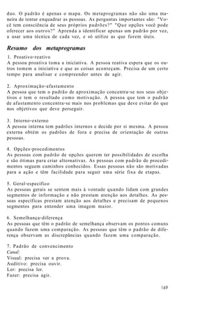 duo. O padrão é apenas o mapa. Os metaprogramas não são uma ma-
neira de tentar enquadrar as pessoas. As perguntas importantes são: "Vo-
cê tem consciência de seus próprios padrões?" "Que opções você pode
oferecer aos outros?" Aprenda a identificar apenas um padrão por vez,
a usar uma técnica de cada vez, e só utilize as que forem úteis.
Resumo dos metaprogramas
1. Proativo-reativo
A pessoa proativa toma a iniciativa. A pessoa reativa espera que os ou-
tros tomem a iniciativa e que as coisas aconteçam. Precisa de um certo
tempo para analisar e compreender antes de agir.
2. Aproximação-afastamento
A pessoa que tem o padrão de aproximação concentra-se nos seus obje-
tivos e tem o resultado como motivação. A pessoa que tem o padrão
de afastamento concentra-se mais nos problemas que deve evitar do que
nos objetivos que deve perseguir.
3. Interno-externo
A pessoa interna tem padrões internos e decide por si mesma. A pessoa
externa obtém os padrões de fora e precisa de orientação de outras
pessoas.
4. Opções-procedimentos
As pessoas com padrão de opções querem ter possibilidades de escolha
e são ótimas para criar alternativas. As pessoas com padrão de procedi-
mentos seguem caminhos conhecidos. Essas pessoas não são motivadas
para a ação e têm facilidade para seguir uma série fixa de etapas.
5. Geral-específico
As pessoas gerais se sentem mais à vontade quando lidam com grandes
segmentos de informação e não prestam atenção aos detalhes. As pes-
soas específicas prestam atenção aos detalhes e precisam de pequenos
segmentos para entender uma imagem maior.
6. Semelhança-diferença
As pessoas que têm o padrão de semelhança observam os pontos comuns
quando fazem uma comparação. As pessoas que têm o padrão de dife-
rença observam as discrepãncias quando fazem uma comparação.
7. Padrão de convencimento
Canal:
Visual: precisa ver a prova.
Auditivo: precisa ouvir.
Ler: precisa ler.
Fazer: precisa agir.
169
 