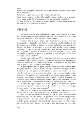 Modo:
Número de exemplos: necessita ter a informação algumas vezes antes
de se convencer.
Automático: precisa apenas de informação parcial.
Consistente: precisa receber informação o tempo todo para se conven-
cer e ainda assim só se convence com um exemplo específico.
Período de tempo: necessita que a informação continue consistente por
um determinado período de tempo.
VENDAS
Muitos livros têm sido publicados no campo da psicologia de ven-
das. Vamos abordar rapidamente o assunto, para demonstrar algumas
das possibilidades de uso da PNL nesse campo.
Como a publicidade, o campo de vendas tem sido muitas vezes mal
compreendido. Segundo uma definição popular, a publicidade é a arte
de embotar a inteligência humana o tempo suficiente para ganhar di-
nheiro com isso. Na verdade, o propósito das vendas, como Spencer
Johnson e Larry Wilson escreveram no livro The one minute sales per-
son, é ajudar as pessoas a obterem aquilo que desejam. Quanto mais
for capaz de ajudar as pessoas a obterem o que desejam, mais bem-
sucedido será o vendedor.
Muitas das idéias da PNL visam esse objetivo. A empatia inicial
é fundamental. A ancoragem dos recursos vai permitir que a pessoa en-
frente os desafios num estado de recursos. A pessoa que se sente bem
com o que faz realiza bem o seu trabalho.
A ponte para o futuro pode ajudar a criar situações e sentimentos
desejados através do ensaio mental. O estabelecimento de objetivos bem
formulados é uma técnica muito valiosa no campo de vendas. No capí-
tulo 1, você aprendeu a aplicar os critérios de boa formulação a seus
objetivos. As mesmas perguntas podem ser usadas para ajudar outras
pessoas a perceberem claramente o que desejam. Trata-se de uma técni-
ca muito importante no campo de vendas, porque só podemos satisfa-
zer o comprador se soubermos exatamente aquilo que ele deseja.
A idéia de segmentação para cima e para baixo pode nos ajudar
a descobrir o que as pessoas desejam. Quais são os seus critérios? O que
é importante para elas num produto?
Elas têm um objetivo em mente para aquilo que estão comprando?
Se for esse o caso, você pode ajudá-las a atingir esse objetivo?
Vou lhes dar um exemplo pessoal. Numa rua perto de minha casa
há muitas lojas de ferramentas. A que mais vende é uma loja pequena.
O proprietário se esforça sinceramente para descobrir para que o con-
sumidor deseja comprar determinada ferramenta. Embora nem sempre
ele obtenha um bom rapport, pois às vezes suas perguntas são inoportu-
170
 