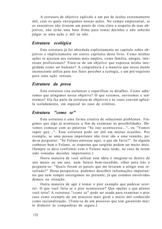 A estrutura de objetivo eqüivale a um par de óculos extremamente
útil, com os quais enxergamos nossas ações. No campo empresarial, se
os executivos não tiverem um ponto de vista claro a respeito de seus ob-
jetivos, não terão uma base firme para tomar decisões e não saberão
julgar se uma ação e útil ou não.
Estrutura ecológica
Esta estrutura já foi abordada explicitamente no capítulo sobre ob-
jetivos e implicitamente em outros capítulos deste livro. Como minhas
ações se ajustam aos sistemas mais amplos, como família, amigos, inte-
resses profissionais? Trata-se de um objetivo que expressa minha inte-
gridade como ser humano? A congruência é a maneira que nossa mente
inconsciente utiliza para nos fazer perceber a ecologia, e um pré-requisito
para uma ação sensata.
Estrutura da prova
Esta estrutura visa esclarecer e especificar os detalhes. Como sabe-
remos que atingimos nosso objetivo? O que veremos, ouviremos e sen-
tiremos? Ela faz parte da estrutura de objetivos e às vezes convém aplicá-
la isoladamente, em especial no caso de critérios.
Estrutura "como se"
Esta estrutura é uma forma criativa de solucionar problemas. Fin-
gimos que algo já aconteceu a fim de examinar as possibilidades. De-
vemos começar com as palavras "Se isso acontecesse...", ou "Vamos
supor que...". Essa estrutura pode ser útil em muitas ocasiões. Por
exemplo, se uma pessoa importante não tiver ido a uma reunião, po-
de-se perguntar: "Se Fulano estivesse aqui, o que ele faria?". Se alguém
conhecer bem o Fulano, as respostas que surgirão podem ser muito úteis.
(Sempre se deve confirmar com o Fulano mais tarde, no caso de terem
sido tomadas decisões importantes.)
Outra maneira de você utilizar essa idéia é imaginar-se dentro de
seis meses ou um ano, num futuro bem-sucedido, olhar para trás e
pergunta-se: "Quais foram os passos que me levaram a atingir esse re-
sultado?" Dessa perspectiva, podemos descobrir informações importan-
tes que nem sempre enxergamos no presente, já que estamos envolvidos
demais na situação.
Outra maneira de agir é tomar o pior exemplo que pudesse ocor-
rer. O que você faria se o pior acontecesse? Que opções e que planos
você teria? A estrutura "como se" pode ser usada para examinar o pior
caso como exemplo de um processo mais geral e muito útil conhecido
como racionalização. (Trata-se de um processo que tem garantido mui-
to dinheiro às companhias de seguro.)
172
 