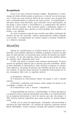 Recapitulação
Trata-se de uma estrutura bastante simples. Recapitula-se a infor-
mação até então obtida usando as palavras e o tom de voz da outra pes-
soa. É nisso que essa estrutura difere de um resumo, que em geral dis-
torce sistematicamente as palavras da outra pessoa. A recapitulação e
útil para iniciar uma discussão, para informar novos participantes de
um grupo e para avaliar a concordância e a compreensão dos partici-
pantes de uma reunião. Esta estrutura ajuda a estabelecer rapport e é
muito valiosa sempre que a pessoa se sentir perdida, pois ilumina o ca-
minho a ser adotado.
Às vezes as pessoas saem de uma reunião com idéias totalmente di-
ferentes do que foi resolvido, embora aparentemente tenham chegado
a um acordo. A recapitulação nos ajuda a manter a atenção voltada pa-
ra o objetivo desejado.
REUNIÕES
Apesar de considerarmos as reuniões dentro de um contexto pro-
fissional, esses padrões aplicam-se também a qualquer contexto no qual
duas ou mais pessoas se encontrem para colocar em marcha um objeti-
vo comum. Ao ler este capítulo, pense em cada um dos padrões dentro
do contexto mais adequado para você.
A PNL tem muito a oferecer num contexto profissional. O maior
recurso de qualquer empresa são as pessoas que nela trabalham. Quan-
to mais eficientes os funcionários, mais eficiente a empresa se tornará.
Uma empresa é um grupo de pessoas que trabalha em prol de um obje-
tivo comum. O sucesso dessas pessoas vai depender basicamente de co-
mo conseguem lidar com os seguintes pontos:
a) Estabelecer objetivos.
b) Comunicar-se efetivamente dentro do grupo e com o mundo
externo.
c) Perceber o ambiente com clareza, tendo sempre em mente as ne-
cessidades e reações do cliente.
d) Compromisso com o sucesso: congruência.
A disponiblidade de recursos, a flexibilidade, os filtros perceptivos
e a maneira como as pessoas apresentam suas idéias e se comunicam den-
tro da empresa determinam o nível dc sucesso que elas vão atingir. A
PNL oferece técnicas específicas que criam sucesso no mundo empre-
sarial.
A PNL vai ao cerne da organização, refinando e desenvolvendo a
eficiência de cada indivíduo. As reuniões de negócios requerem muitas
dessas habilidades. Vamos começar tratando das reuniões cooperativas.
173
 