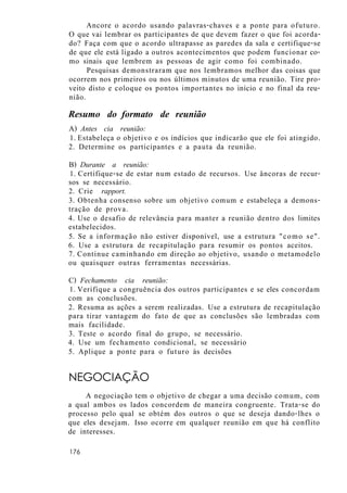 Ancore o acordo usando palavras-chaves e a ponte para ofuturo.
O que vai lembrar os participantes de que devem fazer o que foi acorda-
do? Faça com que o acordo ultrapasse as paredes da sala e certifique-se
de que ele está ligado a outros acontecimentos que podem funcionar co-
mo sinais que lembrem as pessoas de agir como foi combinado.
Pesquisas demonstraram que nos lembramos melhor das coisas que
ocorrem nos primeiros ou nos últimos minutos de uma reunião. Tire pro-
veito disto e coloque os pontos importantes no início e no final da reu-
nião.
Resumo do formato de reunião
A) Antes cia reunião:
1. Estabeleça o objetivo e os indícios que indicarão que ele foi atingido.
2. Determine os participantes e a pauta da reunião.
B) Durante a reunião:
1. Certifique-se de estar num estado de recursos. Use âncoras de recur-
sos se necessário.
2. Crie rapport.
3. Obtenha consenso sobre um objetivo comum e estabeleça a demons-
tração de prova.
4. Use o desafio de relevância para manter a reunião dentro dos limites
estabelecidos.
5. Se a informação não estiver disponível, use a estrutura "como se".
6. Use a estrutura de recapitulação para resumir os pontos aceitos.
7. Continue caminhando em direção ao objetivo, usando o metamodelo
ou quaisquer outras ferramentas necessárias.
C) Fechamento cia reunião:
1. Verifique a congruência dos outros participantes e se eles concordam
com as conclusões.
2. Resuma as ações a serem realizadas. Use a estrutura de recapitulação
para tirar vantagem do fato de que as conclusões são lembradas com
mais facilidade.
3. Teste o acordo final do grupo, se necessário.
4. Use um fechamento condicional, se necessário
5. Aplique a ponte para o futuro às decisões
NEGOCIAÇÃO
A negociação tem o objetivo de chegar a uma decisão comum, com
a qual ambos os lados concordem de maneira congruente. Trata-se do
processo pelo qual se obtém dos outros o que se deseja dando-lhes o
que eles desejam. Isso ocorre em qualquer reunião em que há conflito
de interesses.
176
 