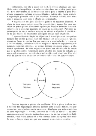 Entretanto, isso não é assim tão fácil. É preciso alcançar um equi-
líbrio entre a integridade, os valores e objetivos dos vários participan-
tes. Esse movimento da comunicação oscila para a frente e para trás;
alguns interesses e valores serão partilhados, outros não. Nesse sentido,
a negociação permeia tudo o que fazemos. Estamos lidando aqui mais
com o processo que com o objeto da negociação.
A negociação em geral acontece quando há recursos escassos. A
chave de uma negociação é conciliar os objetivos: agrupá-los para que
todos os participantes obtenham aquilo que desejam (embora isso nem
sempre seja o que eles queriam no início da negociação). Partimos do
pressuposto de que a melhor maneira de atingir o objetivo é certificar-
se de que todos os envolvidos consigam atingir seus objetivos.
O oposto da conciliação de objetivos é a manipulação, na qual os
desejos das outras pessoas não são levados em consideração. Quatro
monstros ficam à espreita dos que praticam a manipulação: o remorso,
o ressentimento, a recriminação e a vingança. Quando negociamos pro-
curando conciliar objetivos, os outros tornam-se nossos aliados, e não
nossos oponentes. Se uma negociação puder ser estruturada de modo
que os participantes funcionem como aliados em busca da solução de
um problema comum, metade do problema já estará resolvido. Essa téc-
nica de conciliação reside em encontrar uma área de concordância.
Deve-se separar a pessoa do problema. Vale a pena lembrar que
a maioria das negociações envolve pessoas com as quais temos, ou que-
remos ter, um relacionamento constante. Qualquer que seja o objetivo
de uma negociação — venda, aumento de salário ou férias —, se obti-
vermos o que queremos às custas dos outros, ou se eles se sentirem ludi-
briados, você estará perdendo a boa vontade deles, que pode valer mui-
lo mais a longo prazo do que seu sucesso numa única reunião.
177
 