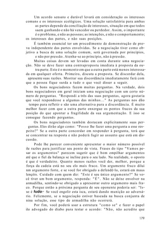 Um acordo sensato e durável levará em consideração os interesses
comuns e os interesses ecológicos. Uma solução satisfatória para ambas
as partes depende da conciliação de interesses, situação em que todos
saem ganhando e não há vencedor ou perdedor. Assim, o importante
é o problema, e não as pessoas; as intenções, e não o comportamento;
os interesses das partes, e não suas posições.
É também essencial ter um procedimento de demonstração de pro-
va independente das partes envolvidas. Se a negociação tiver como ob-
jetivo a busca de uma solução comum, será governada por princípios,
e não por pressão. Atenha-se ao princípio, não à pressão.
Muitas coisas devem ser levadas em conta durante uma negocia-
ção. Não se deve fazer uma contraproposta imediata à proposta da ou-
tra parte. Este é o momento em que a outra parte está menos interessa-
da em qualquer oferta. Primeiro, discuta a proposta. Se discordar dela,
apresente suas razões. Mostrar sua discordância imediatamente fará com
que a pessoa fique surda a tudo o que você disser a seguir.
Os bons negociadores fazem muitas perguntas. Na verdade, dois
bons negociadores em geral iniciam uma negociação com um certo nú-
mero de perguntas. "Respondi a três das suas perguntas, agora gostaria
que você respondesse a algumas das minhas..." As perguntas nos dão
tempo para refletir e são uma alternativa para a discordância. É muito
melhor fazer com que a outra parte enxergue os pontos fracos da sua
posição do que apontar a fragilidade da sua argumentação. E isso se
consegue fazendo perguntas.
Os bons negociadores também destacam explicitamente suas per-
guntas. Eles dirão algo como: "Posso lhe fazer uma pergunta a esse res-
peito?" Se a outra parte concordar em responder à pergunta, terá que
se concentrar na resposta e não poderá fugir ao assunto que está em dis-
cussão.
Pode lhe parecer conveniente apresentar o maior número possível
ile razões para justificar seu ponto de vista. Frases do tipo "Vamos pe-
sar os argumentos" parecem sugerir que é bom empilhar argumentos
até que o fiel da balança se incline para o seu lado. Na realidade, o oposto
é que é verdadeiro. Quanto menos razões você der, melhor, porque a
força da cadeia está no seu elo mais fraco. Um argumento fraco dilui
nm argumento forte, e se você for obrigado a defendê-lo, estará em maus
lençóis. Cuidado com quem diz: "Este é seu único argumento?" Se vo-
cê tiver um bom argumento, responda: "É". Não se deixe envolver na
armadilha, sentindo-se obrigado a apresentar outro argumento mais fra-
co. Porque então a próxima pergunta de seu oponente poderia ser: "Is-
so é tudo?" Se você engolir esta isca, estará dando munição ao adversá-
rio. Felizmente, se a negociação estiver baseada na busca conjunta de
nina solução, esse tipo de armadilha não ocorrerá.
Por fim, você poderá usar a estrutura "como se" e fazer o papel
ilo advogado do diabo para testar o acordo: "Não, não acredito que
179
 