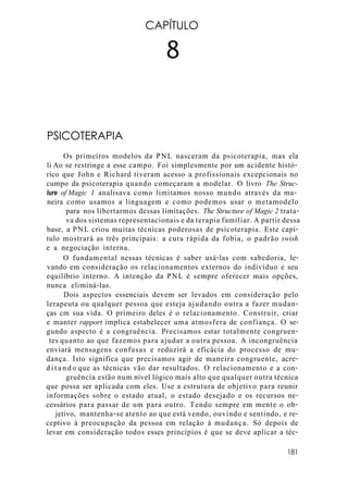 CAPÍTULO
8
PSICOTERAPIA
Os primeiros modelos da PNL nasceram da psicoterapia, mas ela
li Ao se restringe a esse campo. Foi simplesmente por um acidente histó-
rico que John e Richard tiveram acesso a profissionais excepcionais no
cumpo da psicoterapia quando começaram a modelar. O livro The Struc-
lure ofMagic 1 analisava como limitamos nosso mundo através da ma-
neira como usamos a linguagem e como podemos usar o metamodelo
para nos libertarmos dessas limitações. The Structure of Magic 2 trata-
va dos sistemas representacionais e da terapia familiar. A partir dessa
base, a PNL criou muitas técnicas poderosas de psicoterapia. Este capí-
tulo mostrará as três principais: a cura rápida da fobia, o padrão swish
e a negociação interna.
O fundamental nessas técnicas é saber usá-las com sabedoria, le-
vando em consideração os relacionamentos externos do indivíduo e seu
equilíbrio interno. A intenção da PNL é sempre oferecer mais opções,
nunca eliminá-las.
Dois aspectos essenciais devem ser levados em consideração pelo
lerapeuta ou qualquer pessoa que esteja ajudando outra a fazer mudan-
ças cm sua vida. O primeiro deles é o relacionamento. Construir, criar
e manter rapport implica estabelecer uma atmosfera de confiança. O se-
gundo aspecto é a congruência. Precisamos estar totalmente congruen-
tes quanto ao que fazemos para ajudar a outra pessoa. A incongruência
enviará mensagens confusas e reduzirá a eficácia do processo de mu-
dança. Isto significa que precisamos agir de maneira congruente, acre-
ditando que as técnicas vão dar resultados. O relacionamento e a con-
gruência estão num nível lógico mais alto que qualquer outra técnica
que possa ser aplicada com eles. Use a estrutura de objetivo para reunir
informações sobre o estado atual, o estado desejado e os recursos ne-
cessários para passar de um para outro. Tendo sempre em mente o ob-
jetivo, mantenha-se atento ao que está vendo, ouvindo e sentindo, e re-
ceptivo à preocupação da pessoa em relação à mudança. Só depois de
levar em consideração todos esses princípios é que se deve aplicar a téc-
181
 