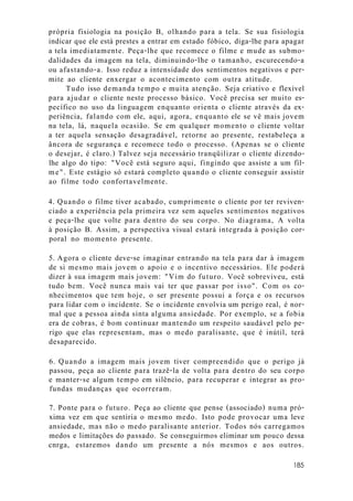 própria fisiologia na posição B, olhando para a tela. Se sua fisiologia
indicar que ele está prestes a entrar em estado fóbico, diga-lhe para apagar
a tela imediatamente. Peça-lhe que recomece o filme e mude as submo-
dalidades da imagem na tela, diminuindo-lhe o tamanho, escurecendo-a
ou afastando-a. Isso reduz a intensidade dos sentimentos negativos e per-
mite ao cliente enxergar o acontecimento com outra atitude.
Tudo isso demanda tempo e muita atenção. Seja criativo e flexível
para ajudar o cliente neste processo básico. Você precisa ser muito es-
pecífico no uso da linguagem enquanto orienta o cliente através da ex-
periência, falando com ele, aqui, agora, enquanto ele se vê mais jovem
na tela, lá, naquela ocasião. Se em qualquer momento o cliente voltar
a ter aquela sensação desagradável, retorne ao presente, restabeleça a
âncora de segurança e recomece todo o processo. (Apenas se o cliente
o desejar, é claro.) Talvez seja necessário tranqüilizar o cliente dizendo-
lhe algo do tipo: "Você está seguro aqui, fingindo que assiste a um fil-
me". Este estágio só estará completo quando o cliente conseguir assistir
ao filme todo confortavelmente.
4. Quando o filme tiver acabado, cumprimente o cliente por ter reviven-
ciado a experiência pela primeira vez sem aqueles sentimentos negativos
e peça-lhe que volte para dentro do seu corpo. No diagrama, A volta
à posição B. Assim, a perspectiva visual estará integrada à posição cor-
poral no momento presente.
5. Agora o cliente deve-se imaginar entrando na tela para dar à imagem
de si mesmo mais jovem o apoio e o incentivo necessários. Ele poderá
dizer à sua imagem mais jovem: "Vim do futuro. Você sobreviveu, está
tudo bem. Você nunca mais vai ter que passar por isso". Com os co-
nhecimentos que tem hoje, o ser presente possui a força e os recursos
para lidar com o incidente. Se o incidente envolvia um perigo real, é nor-
mal que a pessoa ainda sinta alguma ansiedade. Por exemplo, se a fobia
era de cobras, é bom continuar mantendo um respeito saudável pelo pe-
rigo que elas representam, mas o medo paralisante, que é inútil, terá
desaparecido.
6. Quando a imagem mais jovem tiver compreendido que o perigo já
passou, peça ao cliente para trazê-la de volta para dentro do seu corpo
e manter-se algum tempo em silêncio, para recuperar e integrar as pro-
fundas mudanças que ocorreram.
7. Ponte para o futuro. Peça ao cliente que pense (associado) numa pró-
xima vez em que sentiria o mesmo medo. Isto pode provocar uma leve
ansiedade, mas não o medo paralisante anterior. Todos nós carregamos
medos e limitações do passado. Se conseguirmos eliminar um pouco dessa
cnrga, estaremos dando um presente a nós mesmos e aos outros.
185
 