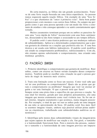 De certa maneira, as fobias são um grande acontecimento. Trata-
se de uma forte reação baseada em uma única experiência. As pessoas
nunca esquecem aquela reação fóbica. Um exemplo de uma "boa fo-
bia" é o que chamamos de "amor à primeira vista". Seria bom poder
proporcionar a nós mesmos e aos outros boas fobias. Eu sempre me per-
gunto como é que uma pessoa aprende a ter um medo tão forte e cons-
tante de aranhas e não consegue aprender a se sentir constantemente apai-
xonada.
Muitos casamentos terminam porque um ou ambos os parceiros fa-
zem uma "cura rápida de fobia" inconsciente com seus bons sentimen-
tos, dissociando-se dos bons tempos e associando-se aos tempos difíceis.
O padrão swish é uma técnica poderosa que usa mudanças radicais
de submodalidades. Aplica-se a determinados comportamentos que a pes-
soa gostaria de eliminar ou a reações que preferiria não ter. É uma boa
técnica a ser usada com hábitos indesejáveis. O padrão swish modifica
um estado ou comportamento problemático, redirecionando-o. Com ele,
não estamos apenas substituindo o comportamento, mas criando uma
mudança geradora.
O PADRÃO SWISH
1. Primeiro identifique o comportamento que gostaria de modificar. Roer
unhas, comer em excesso ou fumar seriam exemplos desses comporta-
mentos. Também pode-se escolher uma situação na qual a pessoa gos-
taria de reagir de maneira mais criativa.
2. Trate esta limitação como se fosse um sucesso. Como você sabe que
vai ter esse problema ou comportamento? Quais são as pistas que ge-
ram o comportamento ou problema? Imagine que você vai ensinar al-
guém a ter esta limitação. O que a pessoa teria que fazer?
Sempre existe uma pista clara e específica do que provoca a reação. Se
esse sinal for interno, gerado por seus próprios pensamentos, crie uma
imagem que mostre exatamente como você vivência isso. Se for um si-
nal externo, imagine exatamente o que acontece, numa imagem associa-
da. Por exemplo, o sinal de que vai roer as unhas pode ser uma imagem
de sua mão se aproximando da boca. (O padrão swish fica mais fácil
se usarmos imagens visuais, embora seja possível utilizar pistas auditi-
vas ou cinestésicas, trabalhando com submodalidades auditivas ou ci-
nestésicas.)
3. Identifique pelo menos duas submodalidades visuais da imagem-pista
que sejam capazes de modificar sua reação a ela. Em geral, o tamanho
e a luminosidade funcionam bem. Para a maioria das pessoas, aumen-
tar o tamanho e a luminosidade de uma imagem provoca um impacto
186
 