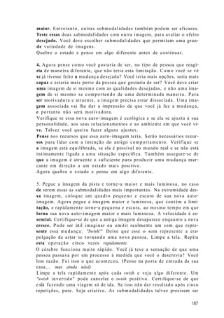 maior. Entretanto, outras submodalidades também podem ser eficazes.
Teste essas duas submodalidades com outra imagem, para avaliar o efeito
desejado. Você deve escolher submodalidades que permitam uma gran-
de variedade de imagens.
Quebre o estado e pense em algo diferente antes de continuar.
4. Agora pense como você gostaria de ser, no tipo de pessoa que reagi-
ria de maneira diferente, que não teria esta limitação. Como você se vê
se já tivesse feito a mudança desejada? Você teria mais opções, seria mais
capaz e estaria mais perto da pessoa que gostaria de ser? Você deve criar
uma imagem de si mesmo com as qualidades desejadas, e não uma ima-
gem de si mesmo se comportando de uma determinada maneira. Para
ser motivadora e atraente, a imagem precisa estar dissociada. Uma ima-
gem associada vai lhe dar a impressão de que você já fez a mudança,
e portanto não será motivadora.
Verifique se essa nova auto-imagem é ecológica e se ela se ajusta à sua
personalidade, aos seus relacionamentos e ao ambiente em que você vi-
ve. Talvez você queira fazer alguns ajustes.
Pense nos recursos que essa auto-imagem teria. Serão necessários recur-
sos para lidar com a intenção do antigo comportamento. Verifique se
a imagem está equilibrada, se ela é possível no mundo real e se não está
intimamente ligada a uma situação específica. Também assegure-se de
que a imagem é atraente o suficiente para produzir uma mudança mar-
cante em direção a um estado mais positivo.
Agora quebre o estado e pense em algo diferente.
5. Pegue a imagem da pista e torne-a maior e mais luminosa, no caso
de serem essas as submodalidades mais importantes. Na extremidade des-
sa imagem, coloque um quadro pequeno e escuro de sua nova auto-
imagem. Agora pegue a imagem maior e luminosa, que contém a limi-
tação, e rapidamente torne-a pequena e escura, ao mesmo tempo em que
lorna sua nova auto-imagem maior e mais luminosa. A velocidade é es-
sencial. Certifique-se de que a antiga imagem desaparece enquanto a nova
cresce. Pode ser útil imaginar ou emitir realmente um som que repre-
sente essa mudança: "Swish!" Deixe que esse o som represente a era-
polgação de estar se tornando uma nova pessoa. Limpe a tela. Repita
esta operação cinco vezes rapidamente.
O cérebro funciona muito rápido. Você já teve a sensação de que uma
pessoa passava por um processo à medida que você o descrevia? Você
lem razão. Foi isso o que aconteceu. (Pense na porta de entrada da sua
casa... mas ainda nãol)
Limpe a tela rapidamente após cada swish e veja algo diferente. Um
"swish invertido" pode cancelar o swish positivo. Certifique-se de que
e.slá fazendo uma viagem só de ida. Se isso não der resultado após cinco
repetições, pare. Seja criativo. As submodalidades talvez precisem ser
187
 