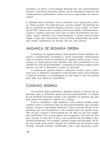ajustadas, ou talvez a auto-imagem desejada não seja suficientemente
atraente. O processo funciona. Quem, em sã consciência, manteria um
comportamento problemático diante de novas capacidades tão interes-
santes?
6. Quando estiver satisfeito, teste o resultado com a ponte para o futu-
ro. Pense na pista. Ela ainda provoca a mesma reação? Na próxima vez
que se encontrar na mesma situação, procure a nova reação. As técni-
cas de PNL, assim como o cérebro, funcionam rápida e eficientemente.
Usamos o padrão swish para criar todos os tipos de problemas sem per-
ceber. Agora, podemos usar conscientemente o mesmo processo para
chegar a algo mais interessante. Essas técnicas demonstram que pode-
mos mudar rapidamente de direção sem dor nem estresse.
MUDANÇA DE SEGUNDA ORDEM
A mudança de segunda ordem é feita quando existem múltiplos ob-
jetivos e considerações secundárias a serem examinadas. Praticamente
todas as terapias envolvem mudanças de segunda ordem, já que o novo
recurso ou reação precisa estar apoiado num certo crescimento ou ree-
quilíbrio do resto da personalidade. A mudança de primeira ordem ocorre
quando isto não é importante e pode ser ignorado.
A mudança de segunda ordem é usada para revelar o que é neces-
sário caso os objetivos secundários sejam bastante fortes para bloquear
o objetivo principal. A remodelagem em seis etapas é uma boa técnica
para lidar com objetivos secundários.
CONFLITO INTERNO
Se existirem idéias conflitantes, podemos aplicar as técnicas de ne-
gociação entre as diferentes partes da nossa personalidade. A solução
de um problema pressupõe chegar a um equilíbrio no presente que seja
pelo menos tão poderoso quanto era o antigo.
Como o equilíbrio é algo dinâmico e não estático, podem surgir
conflitos entre os diferentes lados da nossa personalidade, que carregam
valores, crenças e capacidades diferentes. Talvez a pessoa deseje ter ex-
periências que são incompatíveis. Um exemplo disto são aquelas situa-
ções em que a pessoa é interrompida por um lado seu que tem exigên-
cias conflitantes. Se a pessoa ignora essas exigências, esse lado faz com
que a pessoa se sinta mal. O pior é que nenhuma das atividades é des-
frutada plenamente. Por exemplo, quando estamos descansando, um la-
do nosso pode criar nítidas imagens do trabalho que deveríamos estar
fazendo. Quando estamos trabalhando, tudo o que desejamos é des-
188
 