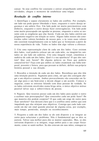 cansar. Se esse conflito for constante e estiver atrapalhando ambas as
atividades, chegou o momento de estabelecer uma trégua.
Resolução de conflito interno
1. Identifique e separe claramente os lados em conflito. Por exemplo,
um lado seu pode querer liberdade e lazer, enquanto o outro deseja se-
gurança e um salário fixo. Um lado pode ser muito parcimonioso com
dinheiro, enquanto o outro deseja fazer extravagâncias. Um lado pode
estar muito preocupado em agradar as pessoas, enquanto o outro se res-
sente com as exigências que elas fazem. Cada um dos lados emitirá um
julgamento negativo em relação ao outro. Alguns lados nossos são cons-
truídos sobre valores herdados de nossos pais, e às vezes esses valores
não coexitem tranqüilamente com os lados que se formaram a partir de
nossa experiência de vida. Todos os lados têm algo valioso a oferecer.
2. Crie uma representação clara de cada um dos lados. Caso existam
dois lados, você poderia colocar um em cada mão, ou imaginá-los sen-
tados ao seu lado em cadeiras. Crie uma imagem visual, cinestésica e
auditiva de cada um dos lados. Qual é a sua aparência? O que eles sen-
tem? Que som fazem? Há alguma palavra ou frase que poderia
caracterizá-los? Faça com que ambos os lados examinem sua linha tem-
poral, presente e futura, para que possam se definir, definir sua própria
história pessoal e sua direção.
3. Descubra a intenção de cada um dos lados. Reconheça que eles têm
uma intenção positiva. Segmente para cima, até que eles consigam che-
gar a um objetivo comum. Ambos provavelmente vão concordar em fa-
zer algo para o seu bem-estar e devem chegar a um acordo. Comece a
negociar, como se estivesse falando com duas pessoas de verdade. Se
os lados estiverem envolvidos numa briga séria, o único objetivo mútuo
possível talvez seja a sobrevivência da pessoa.
4. Negocie. Que recursos possui cada um dos lados para ajudar o outro
a acalmar suas preocupações? Que concessões cada um pode fazer? De
que maneira eles podem cooperar? O que cada um exige do outro para
ficar satisfeito? Isso deixará claro que é o conflito entre ambos que está
impedindo que eles atinjam seus objetivos. Consiga que cada lado con-
corde em dar um sinal quando precisar de alguma coisa, por exemplo,
mais tempo, permissão, atenção ou reconhecimento.
5. Pergunte a cada um dos lados se ele está disposto a se integrar ao
outro para solucionar o problema. Não é fundamental que os dois se
juntem. Talvez seja melhor para eles se manter separados. Mas, se eles
estiverem dispostos a se integrar, traga ambos para o seu corpo fisica-
mente, como se sentir melhor. Se eles estavam em suas mãos, esmague-os
189
 