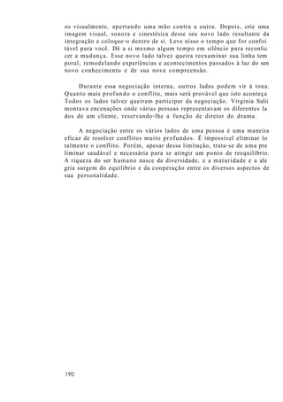 os visualmente, apertando uma mão contra a outra. Depois, crie uma
imagem visual, sonora e cinestésica desse seu novo lado resultante da
integração e coloque-o dentro de si. Leve nisso o tempo que for confoi
tável para você. Dê a si mesmo algum tempo em silêncio para reconlic
cer a mudança. Esse novo lado talvez queira reexaminar sua linha tem
poral, remodelando experiências e acontecimentos passados à luz do sen
novo conhecimento e de sua nova compreensão.
Durante essa negociação interna, outros lados podem vir à tona.
Quanto mais profundo o conflito, mais será provável que isto aconteça
Todos os lados talvez queiram participar da negociação. Virgínia Salii
montava encenações onde várias pessoas representavam os diferentes la
dos de um cliente, reservando-lhe a função de diretor do drama.
A negociação entre os vários lados de uma pessoa é uma maneira
eficaz de resolver conflitos muito profundos. É impossível eliminar lo
talmente o conflito. Porém, apesar dessa limitação, trata-se de uma pre
liminar saudável e necessária para se atingir um ponto de reequilíbrio.
A riqueza do ser humano nasce da diversidade, e a maturidade e a ale
gria surgem do equilíbrio e da cooperação entre os diversos aspectos de
sua personalidade.
190
 