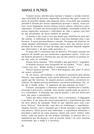 MAPAS E FILTROS
Usamos nossos sentidos para explorar e mapear o mundo exterior,
uma infinidade de possíveis impressões sensoriais das quais somos ca-
pazes de perceber apenas uma pequena parte. Essa parte que podemos
perceber é filtrada por nossas experiências pessoais e únicas, nossa cul-
tura, nossa linguagem, nossas crenças, nossos valores, interesses e pres-
suposições. Vivemos em nossa própria realidade, construída a partir de
nossas impressões sensoriais e individuais da vida, e agimos com base
no que percebemos do nosso modelo de mundo.
O mundo é tão vasto e rico que temos que simplificá-lo para dar-
lhe sentido. A elaboração de um mapa é uma boa analogia para o que
fazemos. É assim que percebemos o mundo. Os mapas são seletivos, in-
cluem algumas informações e excluem outras, mas são valiosos na ex-
ploração do território. O tipo de mapa que traçamos depende daquilo
que observamos e de para onde queremos ir.
O mapa não é o território que ele descreve. Prestamos atenção aos
aspectos do mundo que nos interessam e ignoramos outros. Certa vez,
um homem perguntou a Picasso por que ele não pintava as pessoas co-
mo elas eram na realidade.
Picasso ficou surpreso: "Não entendo o que quer dizer", respondeu.
O homem mostrou uma fotografia de sua mulher. "Veja", disse,
"como essa foto. Minha mulher é exatamente assim."
Picasso pareceu duvidar. "Ela é bem pequena, não acha? E talvez
um pouco achatada?"
Se um artista, um lenhador e um botânico passearem pela mesma
floresta, suas experiências serão muito diferentes. Cada um observará
aquilo que lhe interessa. Se alguém procura excelência, encontrará ex-
celência. Se alguém procura problemas, encontrará problemas. Ou, co-
mo diz o ditado árabe, "A aparência do pão depende da fome".
Crenças, percepções e interesses limitados empobrecem o mundo,
tornando-o previsível e insípido. Este mesmo mundo pode ser muito ri-
co e estimulante. A diferença não está no mundo, e sim nos filtros por
meio dos quais o percebemos.
Todos nós temos filtros naturais, úteis e necessários. A linguagem
é um filtro. É um mapa dos nossos pensamentos e experiências que está
um nível abaixo da realidade. Pense no que significa para você a pa-
lavra "beleza". Sem dúvida, você deve ter lembranças e experiências,
imagens internas, sons e sensações que o fazem entender o que significa
esta palavra. Outra pessoa terá lembranças e experiências diferentes e
perceberá a palavra de outra maneira. Quem está certo? Ambos estão
certos, cada um dentro da sua própria realidade. A palavra não é a
experiência que ela descreve, mas as pessoas lutam e às vezes morrem
acreditando que o mapa é o território.
22
 