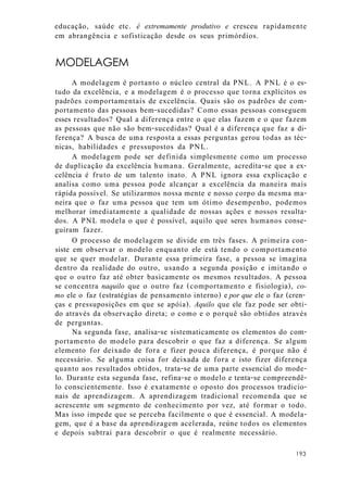 educação, saúde etc. é extremamente produtivo e cresceu rapidamente
em abrangência e sofisticação desde os seus primórdios.
MODELAGEM
A modelagem é portanto o núcleo central da PNL. A PNL é o es-
tudo da excelência, e a modelagem é o processo que torna explícitos os
padrões comportamentais de excelência. Quais são os padrões de com-
portamento das pessoas bem-sucedidas? Como essas pessoas conseguem
esses resultados? Qual a diferença entre o que elas fazem e o que fazem
as pessoas que não são bem-sucedidas? Qual é a diferença que faz a di-
ferença? A busca de uma resposta a essas perguntas gerou todas as téc-
nicas, habilidades e pressupostos da PNL.
A modelagem pode ser definida simplesmente como um processo
de duplicação da excelência humana. Geralmente, acredita-se que a ex-
celência é fruto de um talento inato. A PNL ignora essa explicação e
analisa como uma pessoa pode alcançar a excelência da maneira mais
rápida possível. Se utilizarmos nossa mente e nosso corpo da mesma ma-
neira que o faz uma pessoa que tem um ótimo desempenho, podemos
melhorar imediatamente a qualidade de nossas ações e nossos resulta-
dos. A PNL modela o que é possível, aquilo que seres humanos conse-
guiram fazer.
O processo de modelagem se divide em três fases. A primeira con-
siste em observar o modelo enquanto ele está tendo o comportamento
que se quer modelar. Durante essa primeira fase, a pessoa se imagina
dentro da realidade do outro, usando a segunda posição e imitando o
que o outro faz até obter basicamente os mesmos resultados. A pessoa
se concentra naquilo que o outro faz (comportamento e fisiologia), co-
mo ele o faz (estratégias de pensamento interno) e por que ele o faz (cren-
ças e pressuposições em que se apóia). Aquilo que ele faz pode ser obti-
do através da observação direta; o como e o porquê são obtidos através
de perguntas.
Na segunda fase, analisa-se sistematicamente os elementos do com-
portamento do modelo para descobrir o que faz a diferença. Se algum
elemento for deixado de fora e fizer pouca diferença, é porque não é
necessário. Se alguma coisa for deixada de fora e isto fizer diferença
quanto aos resultados obtidos, trata-se de uma parte essencial do mode-
lo. Durante esta segunda fase, refina-se o modelo e tenta-se compreendê-
lo conscientemente. Isso é exatamente o oposto dos processos tradicio-
nais de aprendizagem. A aprendizagem tradicional recomenda que se
acrescente um segmento de conhecimento por vez, até formar o todo.
Mas isso impede que se perceba facilmente o que é essencial. A modela-
gem, que é a base da aprendizagem acelerada, reúne todos os elementos
e depois subtrai para descobrir o que é realmente necessário.
193
 