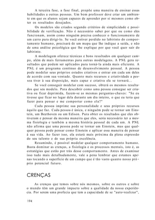 A terceira fase, a fase final, propõe uma maneira de ensinar essas
habilidades a outras pessoas. Um bom professor deve criar um ambien-
te em que os alunos sejam capazes de aprender por si mesmos como ob-
ter os resultados desejados.
Os modelos são criados segundo critérios de simplicidade e possi-
bilidade de verificação. Não é necessário saber por que ou como eles
funcionam, assim como ninguém precisa conhecer o funcionamento de
um carro para dirigi-lo. Se você estiver perdido no labirinto do compor-
tamento humano, precisará de um mapa que lhe indique a saída, e não
de uma análise psicológica que lhe explique por que você quer sair do
labirinto.
A modelagem oferece técnicas e bons resultados em qualquer cam-
po, além de mais ferramentas para outras modelagens. A PNL gera re-
sultados que podem ser aplicados para torná-la ainda mais eficiente. A
PNL é um programa contínuo de desenvolvimento pessoal. A pessoa
pode modelar seus próprios estados criativos e entrar em cada um deles
de acordo com sua vontade. Quanto mais recursos e criatividade a pes-
soa tiver à sua disposição, mais capaz e criativa ela se tornará...
Se você conseguir modelar com sucesso, obterá os mesmos resulta-
dos que seu modelo. Para descobrir como uma pessoa consegue ser cria-
tiva ou ficar deprimida, fazem-se as mesmas perguntas-chaves: "Se eu
tivesse que ficar no lugar dela durante um dia inteiro, o que eu teria que
fazer para pensar e me comportar como ela?"
Cada pessoa imprime sua personalidade e seus próprios recursos
àquilo que faz. Cada pessoa é única, e ninguém pode se tornar um Eins-
tein, um Beethoven ou um Edison. Para obter os resultados que eles ob-
tiveram e pensar da mesma maneira que eles, seria necessário ter a mes-
ma fisiologia e também a mesma história pessoal de cada um. A PNL
não afirma que uma pessoa pode se tornar um Einstein, mas que qual-
quer pessoa pode pensar como Einstein e aplicar essa maneira de pensar
à sua vida. Ao fazer isso, ela estará mais próxima da plena expressão
do seu talento e de sua própria excelência.
Resumindo, é possível modelar qualquer comportamento humano.
Basta dominar as crenças, a fisiologia e os processos mentais, isto é, as
estratégias que estão por trás desse comportamento. Antes de examinar
isso tudo mais detalhadamente, vale a pena lembrar que estamos ape-
nas tocando a superfície de um campo que é tão vasto quanto nosso pró -
prio potencial futuro.
CRENÇAS
As crenças que temos sobre nós mesmos, sobre os outros e sobre
o mundo têm um grande impacto sobre a qualidade da nossa experiên-
cia. Por serem uma profecia que tem a capacidade de se "auto-realizar",
194
 