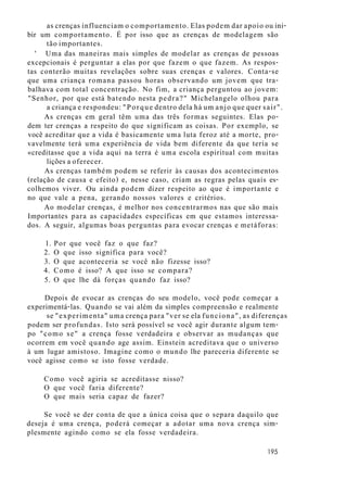 as crenças influenciam o comportamento. Elas podem dar apoio ou ini-
bir um comportamento. É por isso que as crenças de modelagem são
tão importantes.
' Uma das maneiras mais simples de modelar as crenças de pessoas
excepcionais é perguntar a elas por que fazem o que fazem. As respos-
tas conterão muitas revelações sobre suas crenças e valores. Conta-se
que uma criança romana passou horas observando um jovem que tra-
balhava com total concentração. No fim, a criança perguntou ao jovem:
"Senhor, por que está batendo nesta pedra?" Michelangelo olhou para
a criança e respondeu: "Porque dentro dela há um anjo que quer sair".
As crenças em geral têm uma das três formas seguintes. Elas po-
dem ter crenças a respeito do que significam as coisas. Por exemplo, se
você acreditar que a vida é basicamente uma luta feroz até a morte, pro-
vavelmente terá uma experiência de vida bem diferente da que teria se
«creditasse que a vida aqui na terra é uma escola espiritual com muitas
lições a oferecer.
As crenças também podem se referir às causas dos acontecimentos
(relação de causa e efeito) e, nesse caso, criam as regras pelas quais es-
colhemos viver. Ou ainda podem dizer respeito ao que é importante e
no que vale a pena, gerando nossos valores e critérios.
Ao modelar crenças, é melhor nos concentrarmos nas que são mais
Importantes para as capacidades específicas em que estamos interessa-
dos. A seguir, algumas boas perguntas para evocar crenças e metáforas:
1. Por que você faz o que faz?
2. O que isso significa para você?
3. O que aconteceria se você não fizesse isso?
4. Como é isso? A que isso se compara?
5. O que lhe dá forças quando faz isso?
Depois de evocar as crenças do seu modelo, você pode começar a
experimentá-las. Quando se vai além da simples compreensão e realmente
se "experimenta" uma crença para "ver se ela funciona", as diferenças
podem ser profundas. Isto será possível se você agir durante algum tem-
po "como se" a crença fosse verdadeira e observar as mudanças que
ocorrem em você quando age assim. Einstein acreditava que o universo
à um lugar amistoso. Imagine como o mundo lhe pareceria diferente se
você agisse como se isto fosse verdade.
Como você agiria se acreditasse nisso?
O que você faria diferente?
O que mais seria capaz de fazer?
Se você se der conta de que a única coisa que o separa daquilo que
deseja é uma crença, poderá começar a adotar uma nova crença sim-
plesmente agindo como se ela fosse verdadeira.
195
 